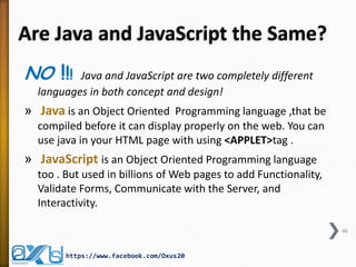 Are Java and JavaScript the Same? 
NO !!! Java and JavaScript are two completely different languages in both concept and design! 
» Java is an Object Oriented Programming language ,that be compiled before it can display properly on the web. You can use java in your HTML page with using <APPLET>tag . 
» JavaScript is an Object Oriented Programming language too . But used in billions of Web pages to add Functionality, Validate Forms, Communicate with the Server, and Interactivity. 
46 
https://www.facebook.com/Oxus20  
