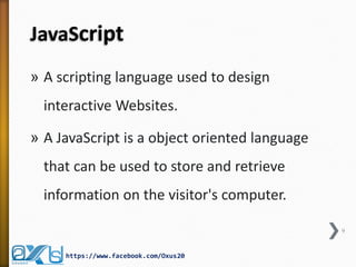 JavaScript 
»A scripting language used to design interactive Websites. 
»A JavaScript is a object oriented language that can be used to store and retrieve information on the visitor's computer. 
9 
https://www.facebook.com/Oxus20  