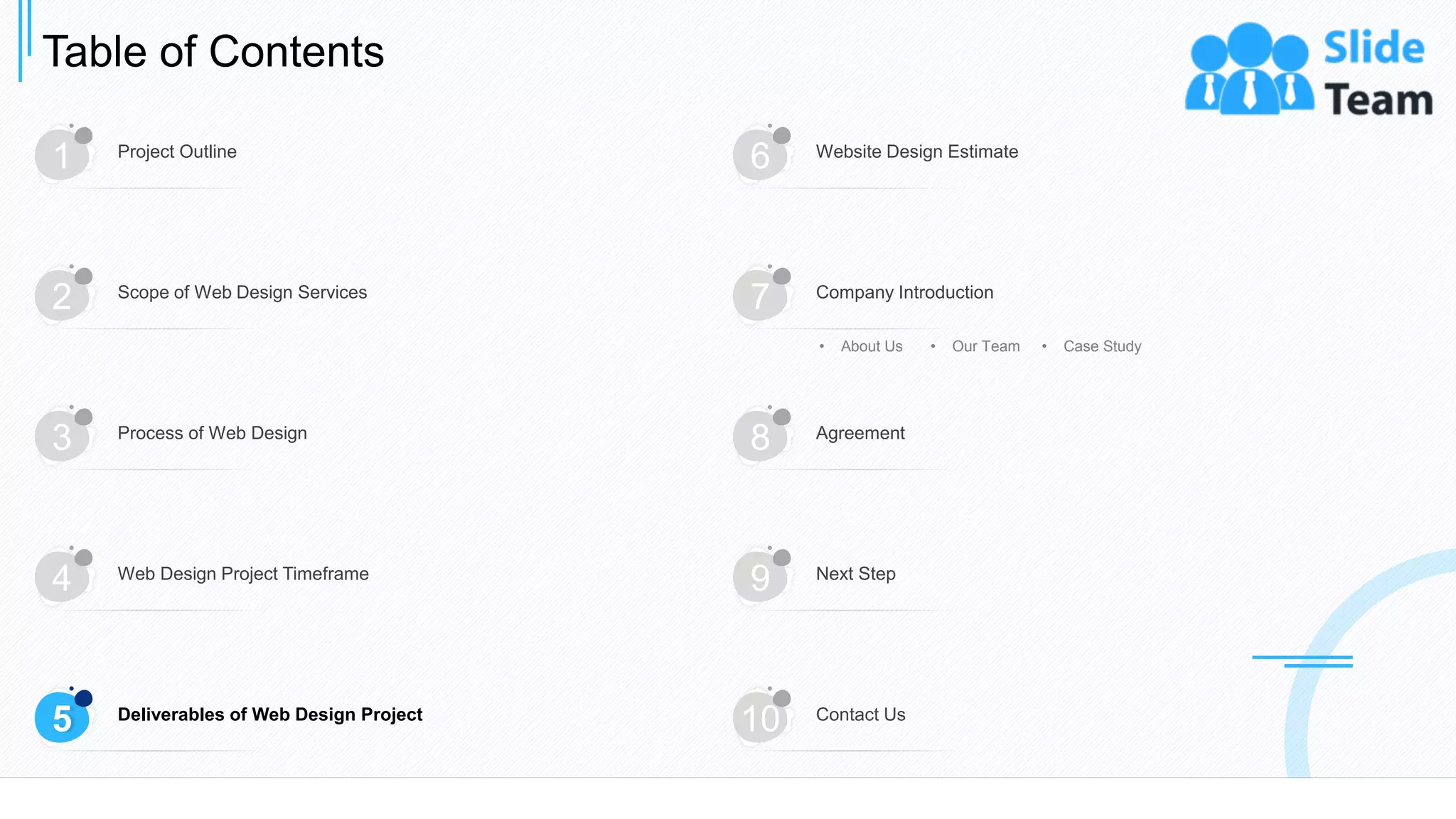 Table of Contents
13
1 Project Outline
6 Website Design Estimate
3 Process of Web Design
8 Agreement
4 Web Design Project Timeframe
9 Next Step
5 Deliverables of Web Design Project
10 Contact Us
2 Scope of Web Design Services
7 Company Introduction
• About Us • Our Team • Case Study
 