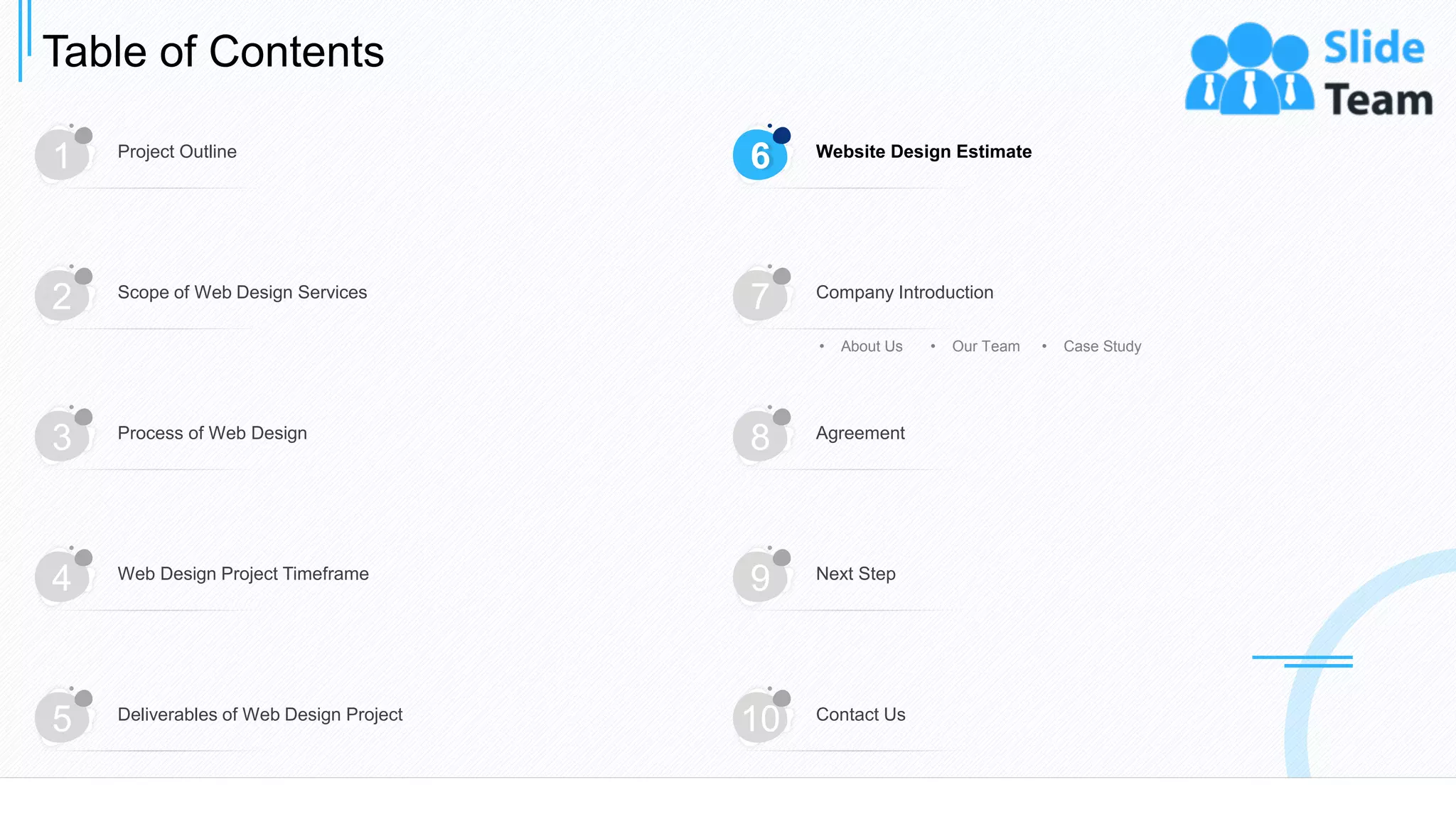 Table of Contents
15
1 Project Outline
6 Website Design Estimate
3 Process of Web Design
8 Agreement
4 Web Design Project Timeframe
9 Next Step
5 Deliverables of Web Design Project
10 Contact Us
2 Scope of Web Design Services
7 Company Introduction
• About Us • Our Team • Case Study
 