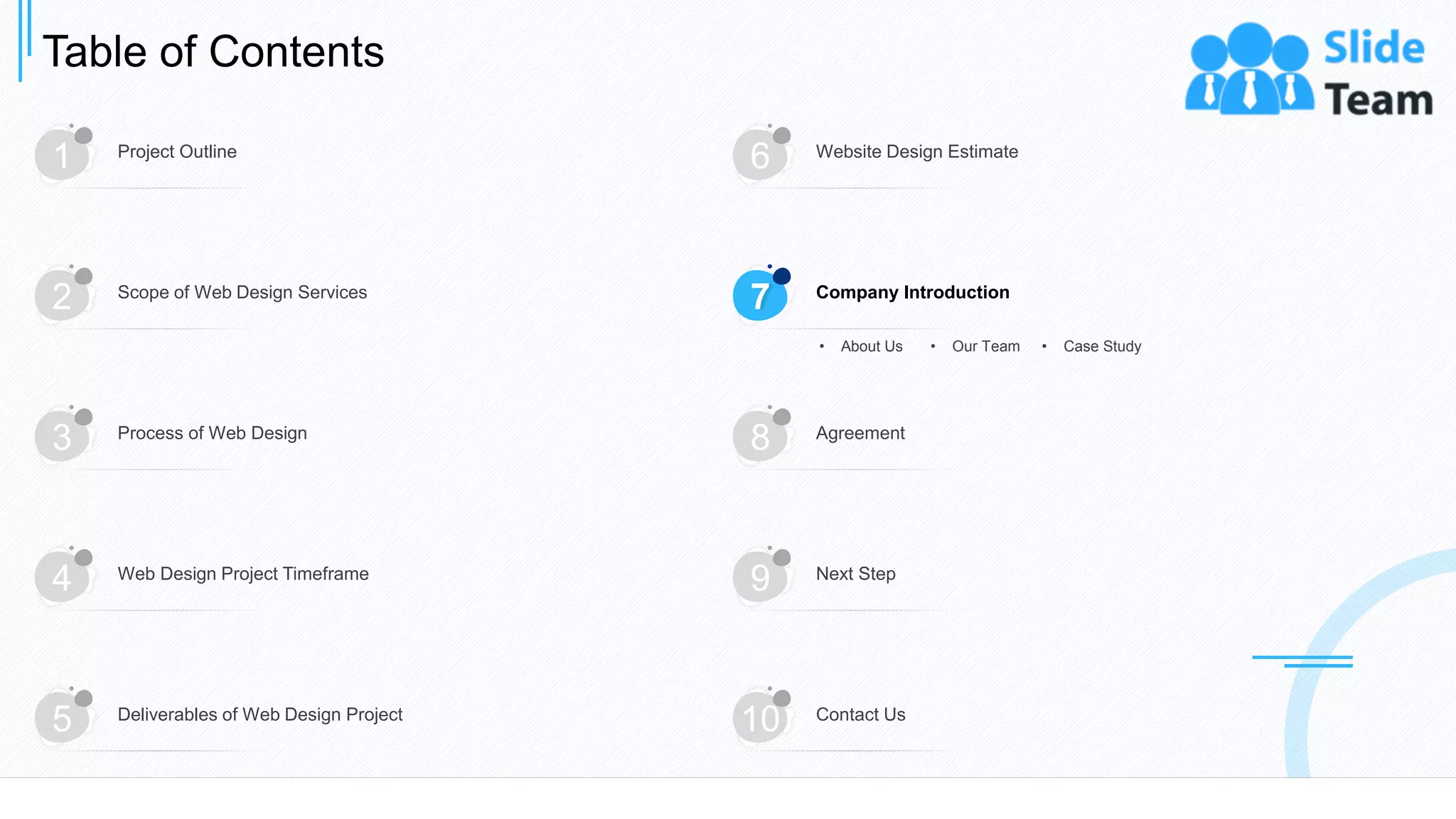 Table of Contents
18
1 Project Outline
6 Website Design Estimate
3 Process of Web Design
8 Agreement
4 Web Design Project Timeframe
9 Next Step
5 Deliverables of Web Design Project
10 Contact Us
2 Scope of Web Design Services
7 Company Introduction
• About Us • Our Team • Case Study
 