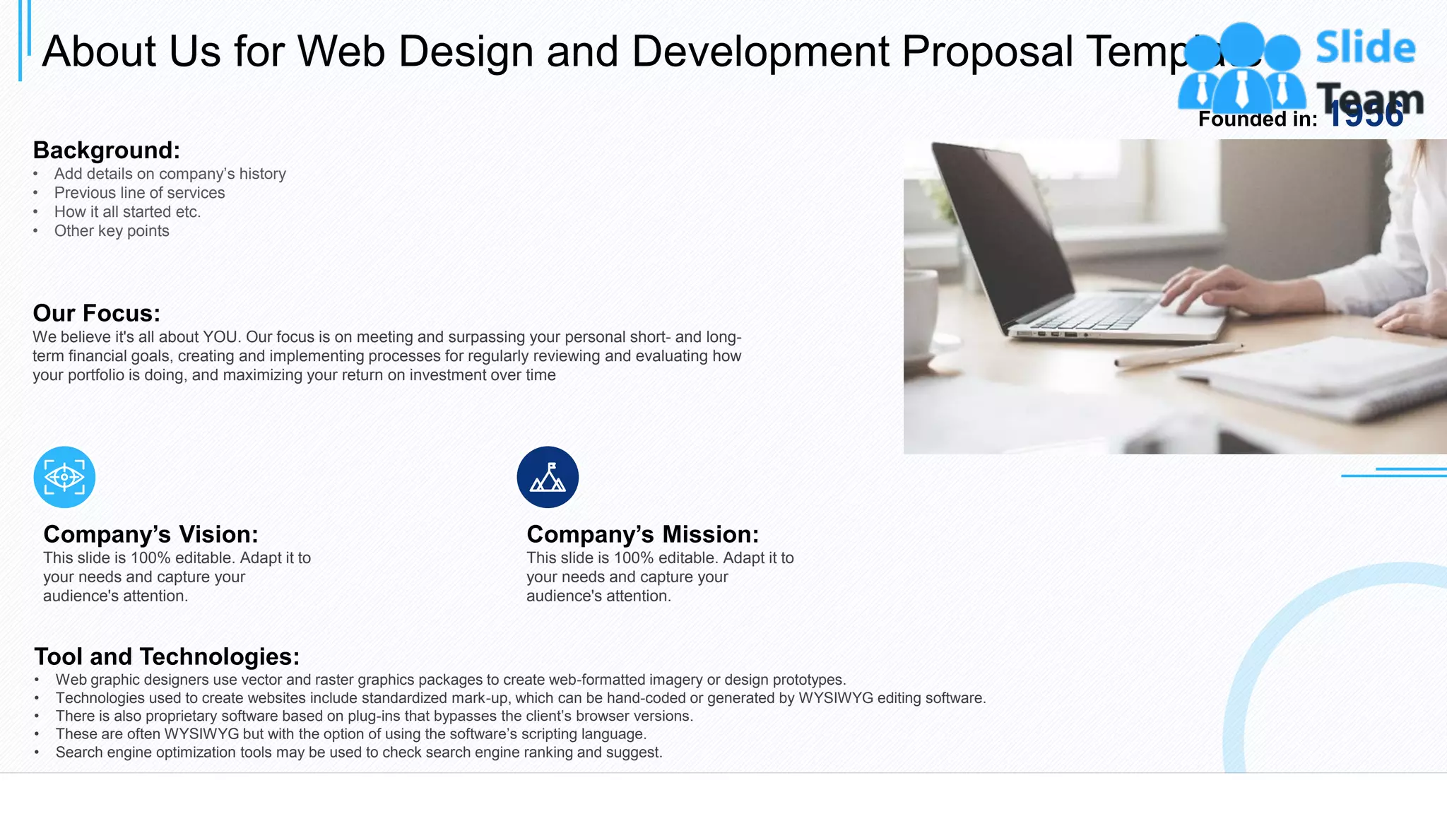 About Us for Web Design and Development Proposal Template
19
Background:
• Add details on company’s history
• Previous line of services
• How it all started etc.
• Other key points
Our Focus:
We believe it's all about YOU. Our focus is on meeting and surpassing your personal short- and long-
term financial goals, creating and implementing processes for regularly reviewing and evaluating how
your portfolio is doing, and maximizing your return on investment over time
Company’s Vision:
This slide is 100% editable. Adapt it to
your needs and capture your
audience's attention.
Company’s Mission:
This slide is 100% editable. Adapt it to
your needs and capture your
audience's attention.
Tool and Technologies:
• Web graphic designers use vector and raster graphics packages to create web-formatted imagery or design prototypes.
• Technologies used to create websites include standardized mark-up, which can be hand-coded or generated by WYSIWYG editing software.
• There is also proprietary software based on plug-ins that bypasses the client’s browser versions.
• These are often WYSIWYG but with the option of using the software’s scripting language.
• Search engine optimization tools may be used to check search engine ranking and suggest.
Founded in: 1956
This slide is 100% editable. Adapt it to your needs and capture your audience's attention.
 