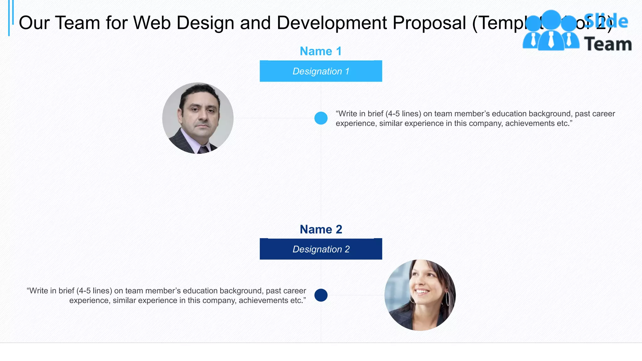 Designation 1
“Write in brief (4-5 lines) on team member’s education background, past career
experience, similar experience in this company, achievements etc.”
Designation 2
“Write in brief (4-5 lines) on team member’s education background, past career
experience, similar experience in this company, achievements etc.”
Name 1
Name 2
Our Team for Web Design and Development Proposal (Template 1 of 2)
20
 