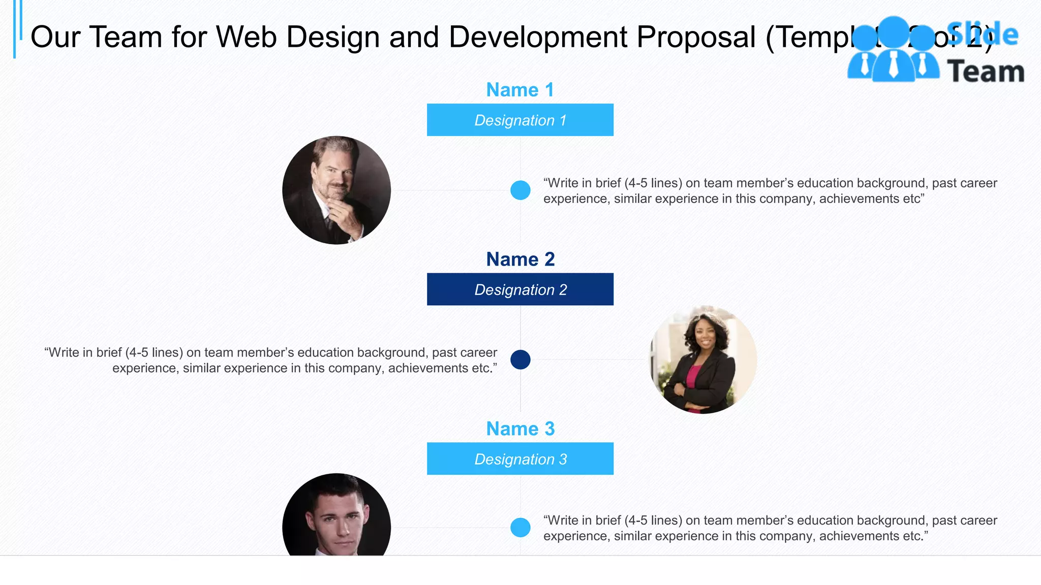 “Write in brief (4-5 lines) on team member’s education background, past career
experience, similar experience in this company, achievements etc”
“Write in brief (4-5 lines) on team member’s education background, past career
experience, similar experience in this company, achievements etc.”
Name 1
Designation 1
Name 2
Designation 2
Name 3
Designation 3
“Write in brief (4-5 lines) on team member’s education background, past career
experience, similar experience in this company, achievements etc.”
Our Team for Web Design and Development Proposal (Template 2 of 2)
21
 