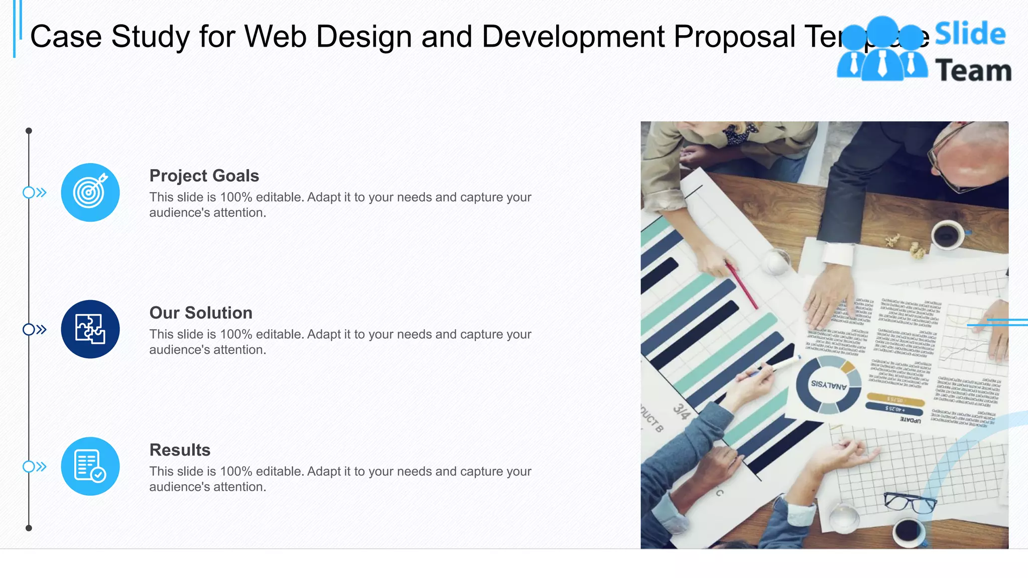 Case Study for Web Design and Development Proposal Template
23
Results
This slide is 100% editable. Adapt it to your needs and capture your
audience's attention.
Our Solution
This slide is 100% editable. Adapt it to your needs and capture your
audience's attention.
Project Goals
This slide is 100% editable. Adapt it to your needs and capture your
audience's attention.
 