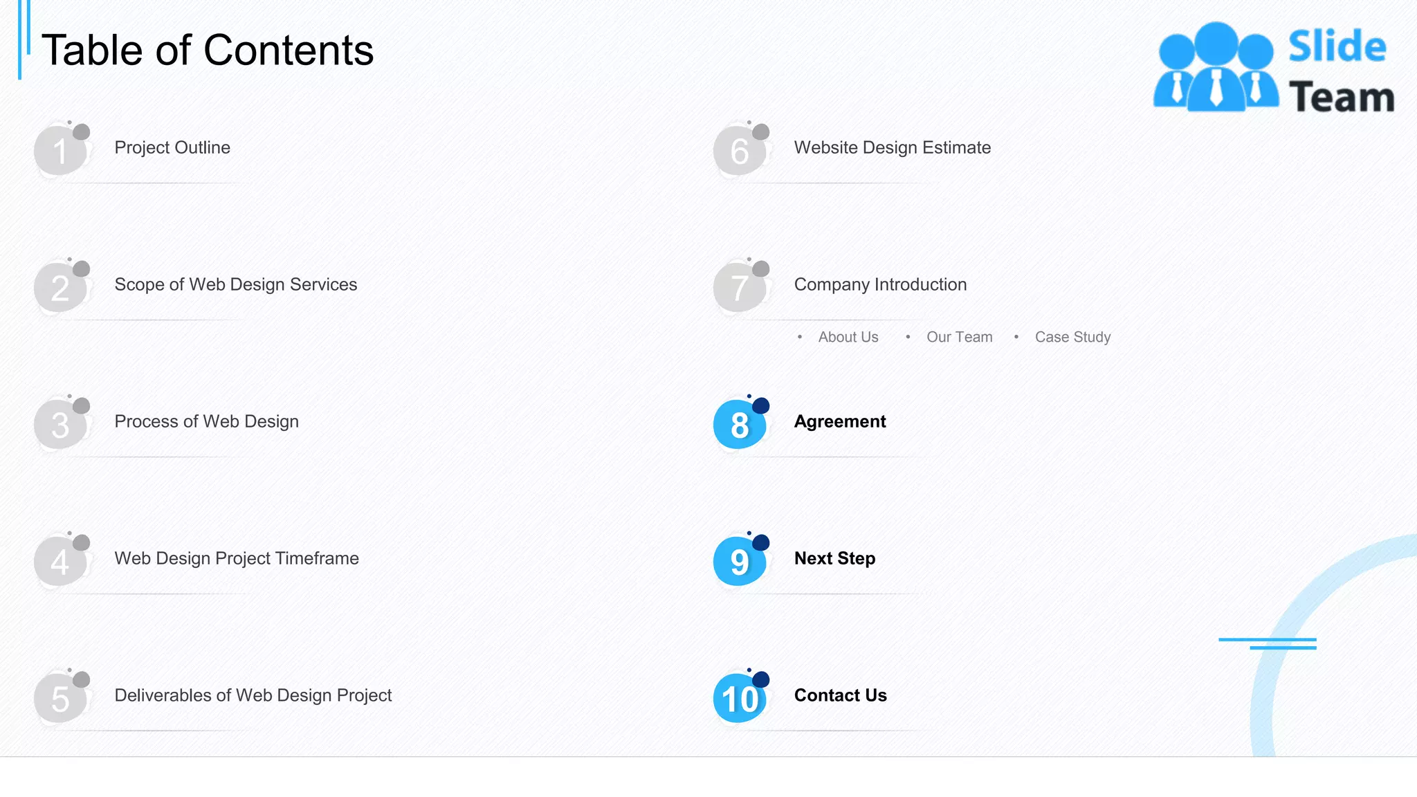 Table of Contents
24
1 Project Outline
6 Website Design Estimate
3 Process of Web Design
4 Web Design Project Timeframe
5 Deliverables of Web Design Project
2 Scope of Web Design Services
7 Company Introduction
• About Us • Our Team • Case Study
8 Agreement
9 Next Step
10 Contact Us
 