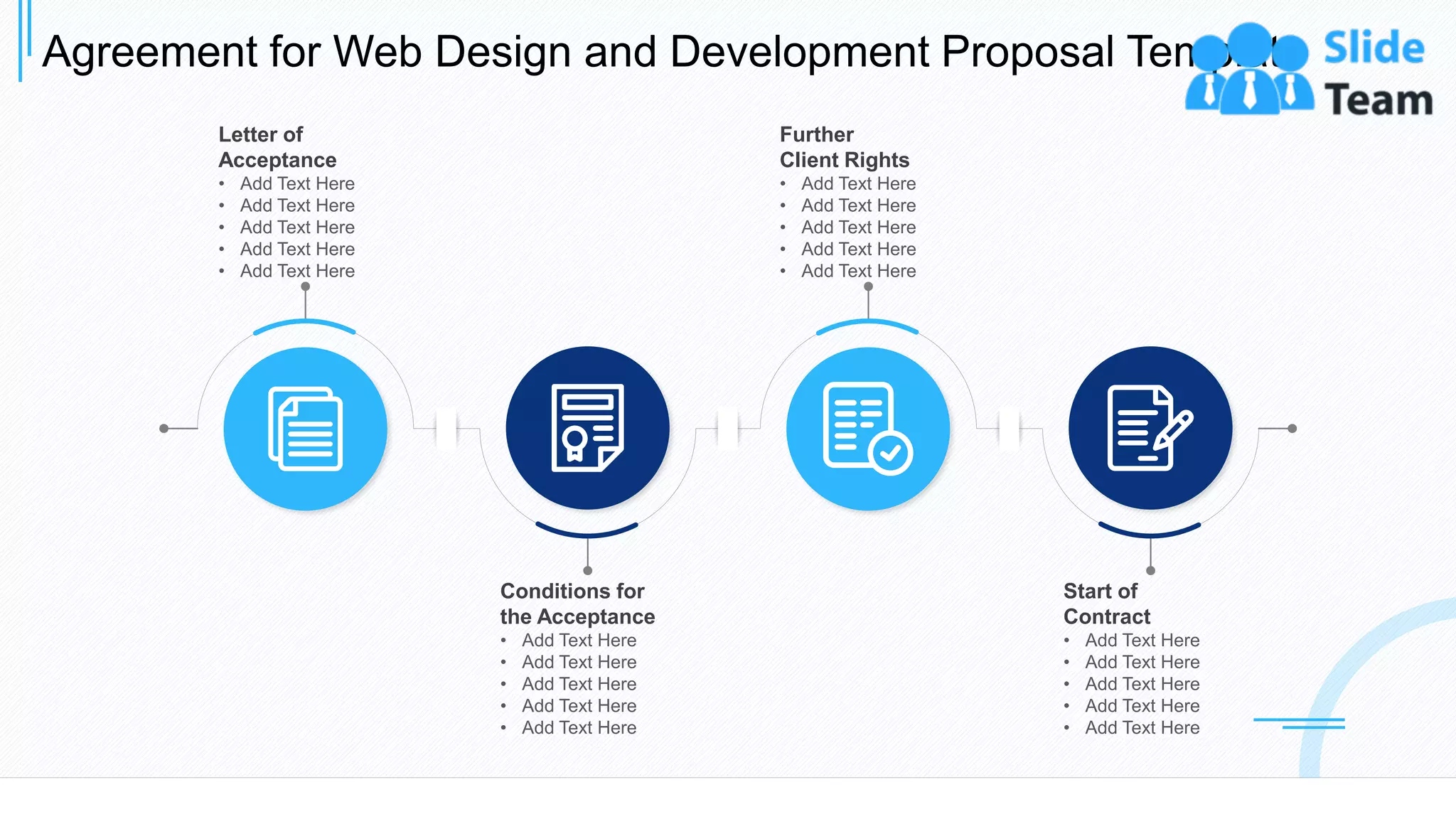 Agreement for Web Design and Development Proposal Template
25
Letter of
Acceptance
• Add Text Here
• Add Text Here
• Add Text Here
• Add Text Here
• Add Text Here
Conditions for
the Acceptance
• Add Text Here
• Add Text Here
• Add Text Here
• Add Text Here
• Add Text Here
Further
Client Rights
• Add Text Here
• Add Text Here
• Add Text Here
• Add Text Here
• Add Text Here
Start of
Contract
• Add Text Here
• Add Text Here
• Add Text Here
• Add Text Here
• Add Text Here
This slide is 100% editable. Adapt it to your needs and capture your audience's attention.
 