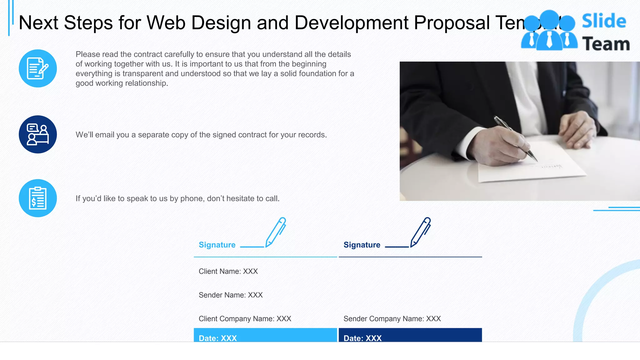 Next Steps for Web Design and Development Proposal Template
26
Please read the contract carefully to ensure that you understand all the details
of working together with us. It is important to us that from the beginning
everything is transparent and understood so that we lay a solid foundation for a
good working relationship.
We’ll email you a separate copy of the signed contract for your records.
If you’d like to speak to us by phone, don’t hesitate to call.
Client Name: XXX
Sender Name: XXX
Client Company Name: XXX
Date: XXX
Signature
Sender Company Name: XXX
Date: XXX
Signature
 