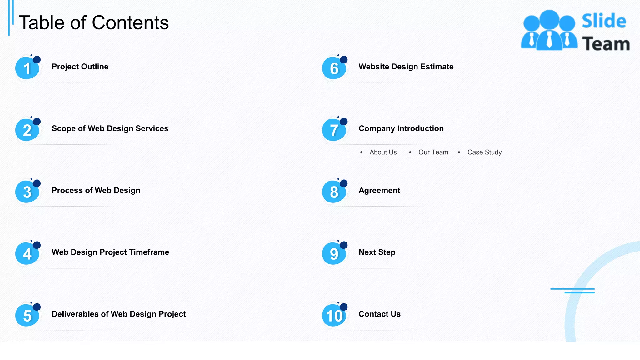 Table of Contents
3
1 Project Outline
6 Website Design Estimate
3 Process of Web Design
8 Agreement
4 Web Design Project Timeframe
9 Next Step
5 Deliverables of Web Design Project
10 Contact Us
2 Scope of Web Design Services
7 Company Introduction
• About Us • Our Team • Case Study
 
