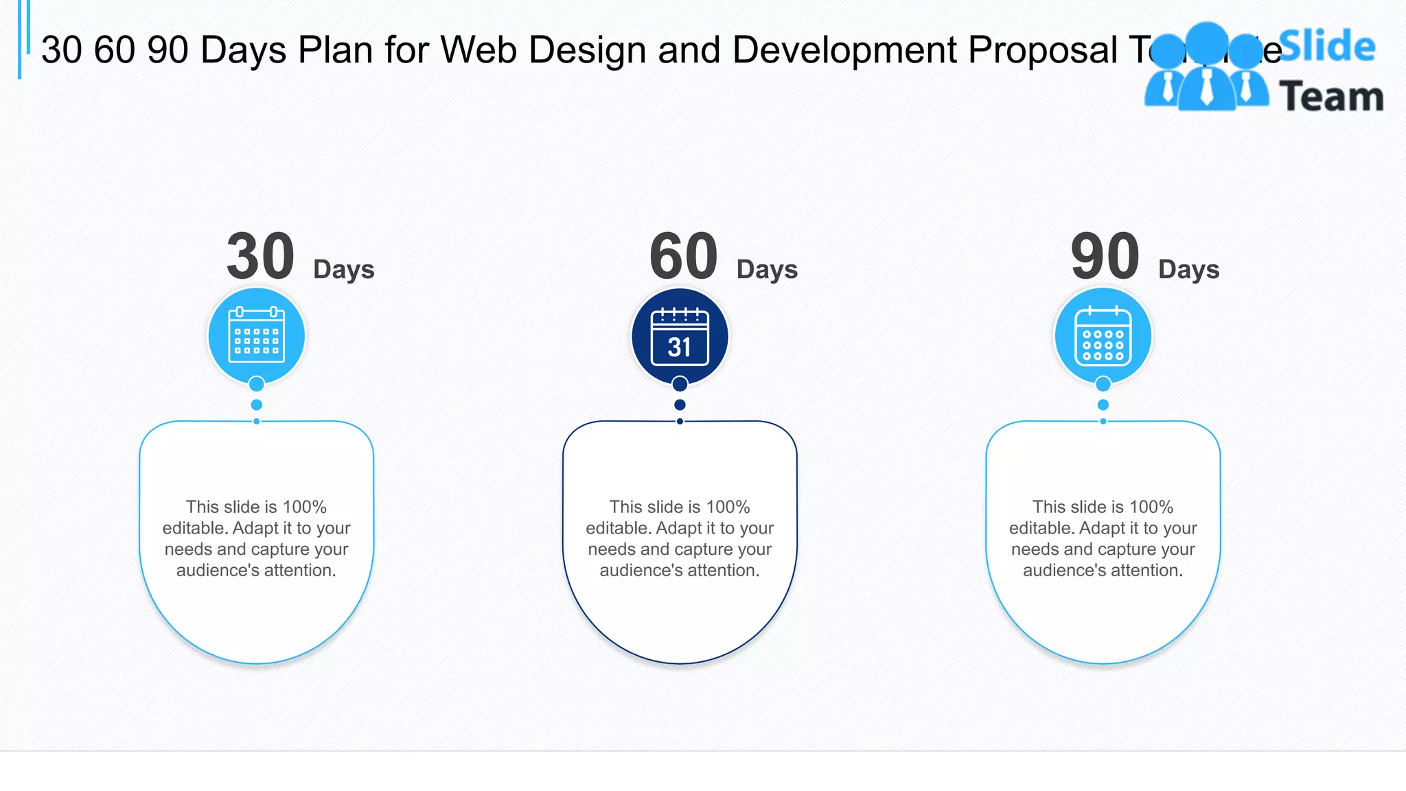 30 60 90 Days Plan for Web Design and Development Proposal Template
31
30 Days
This slide is 100%
editable. Adapt it to your
needs and capture your
audience's attention.
This slide is 100%
editable. Adapt it to your
needs and capture your
audience's attention.
60 Days
This slide is 100%
editable. Adapt it to your
needs and capture your
audience's attention.
90 Days
 