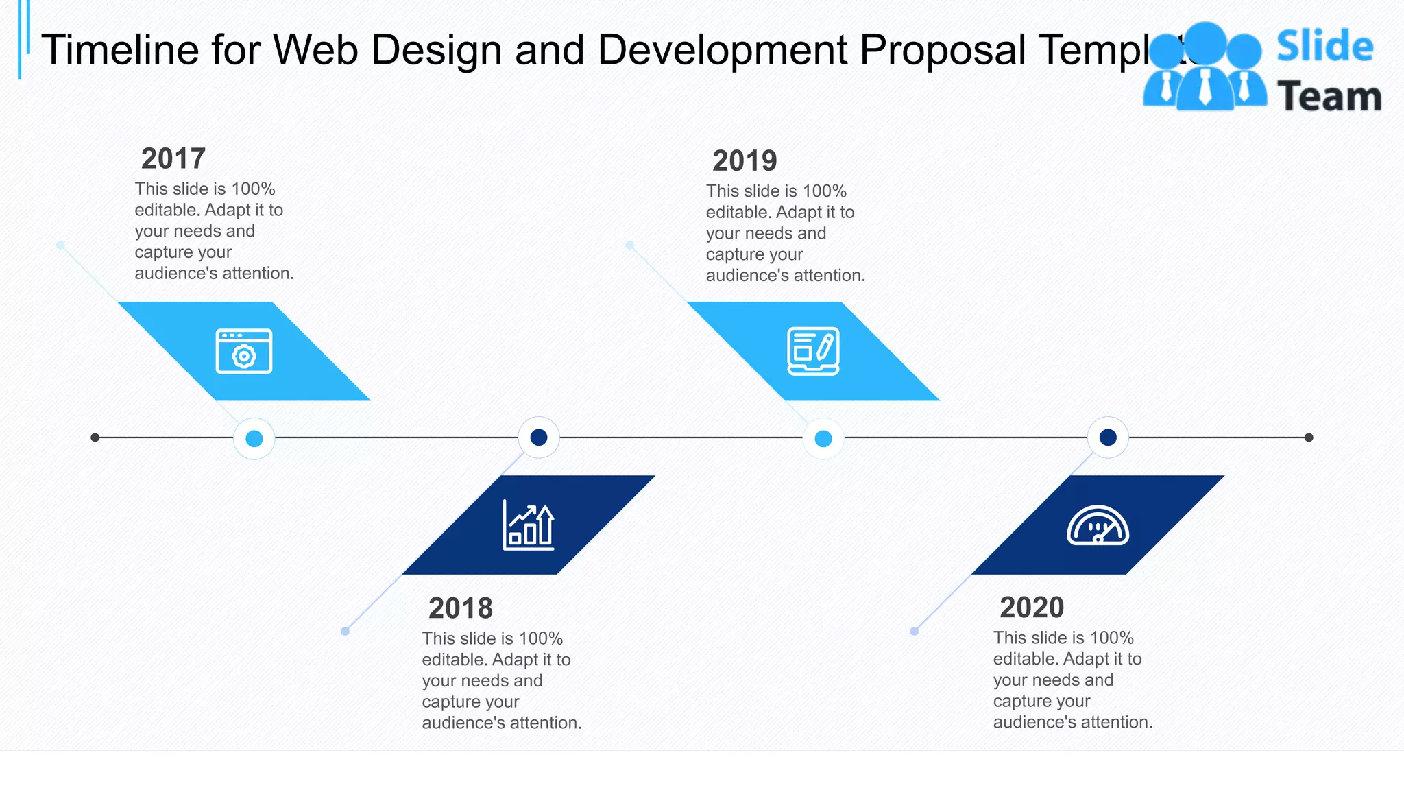 Timeline for Web Design and Development Proposal Template
32
2017
This slide is 100%
editable. Adapt it to
your needs and
capture your
audience's attention.
2019
This slide is 100%
editable. Adapt it to
your needs and
capture your
audience's attention.
2018
This slide is 100%
editable. Adapt it to
your needs and
capture your
audience's attention.
2020
This slide is 100%
editable. Adapt it to
your needs and
capture your
audience's attention.
 