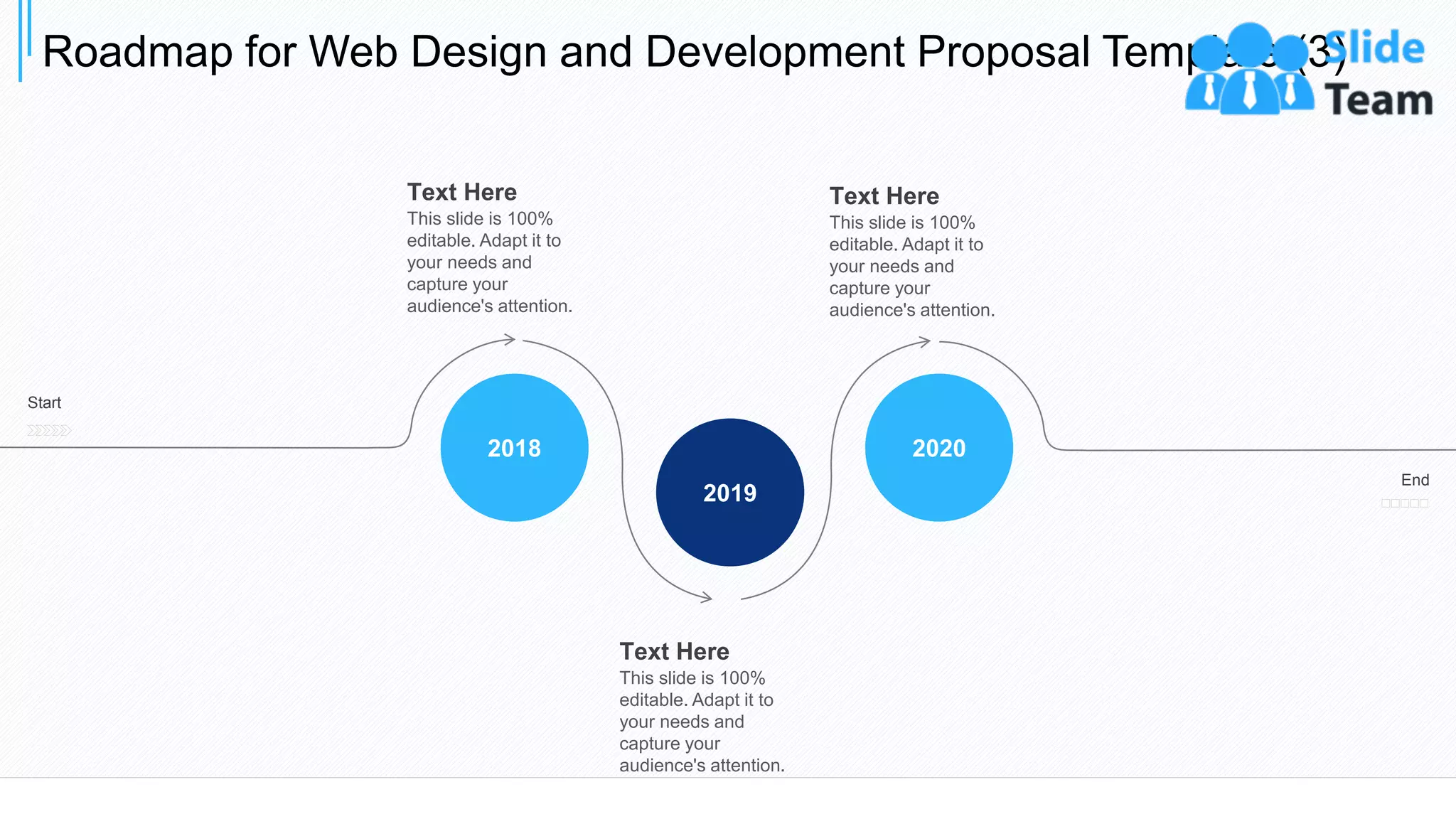 Roadmap for Web Design and Development Proposal Template (3)
33
2020
2019
2018
Start
End
Text Here
This slide is 100%
editable. Adapt it to
your needs and
capture your
audience's attention.
Text Here
This slide is 100%
editable. Adapt it to
your needs and
capture your
audience's attention.
Text Here
This slide is 100%
editable. Adapt it to
your needs and
capture your
audience's attention.
 
