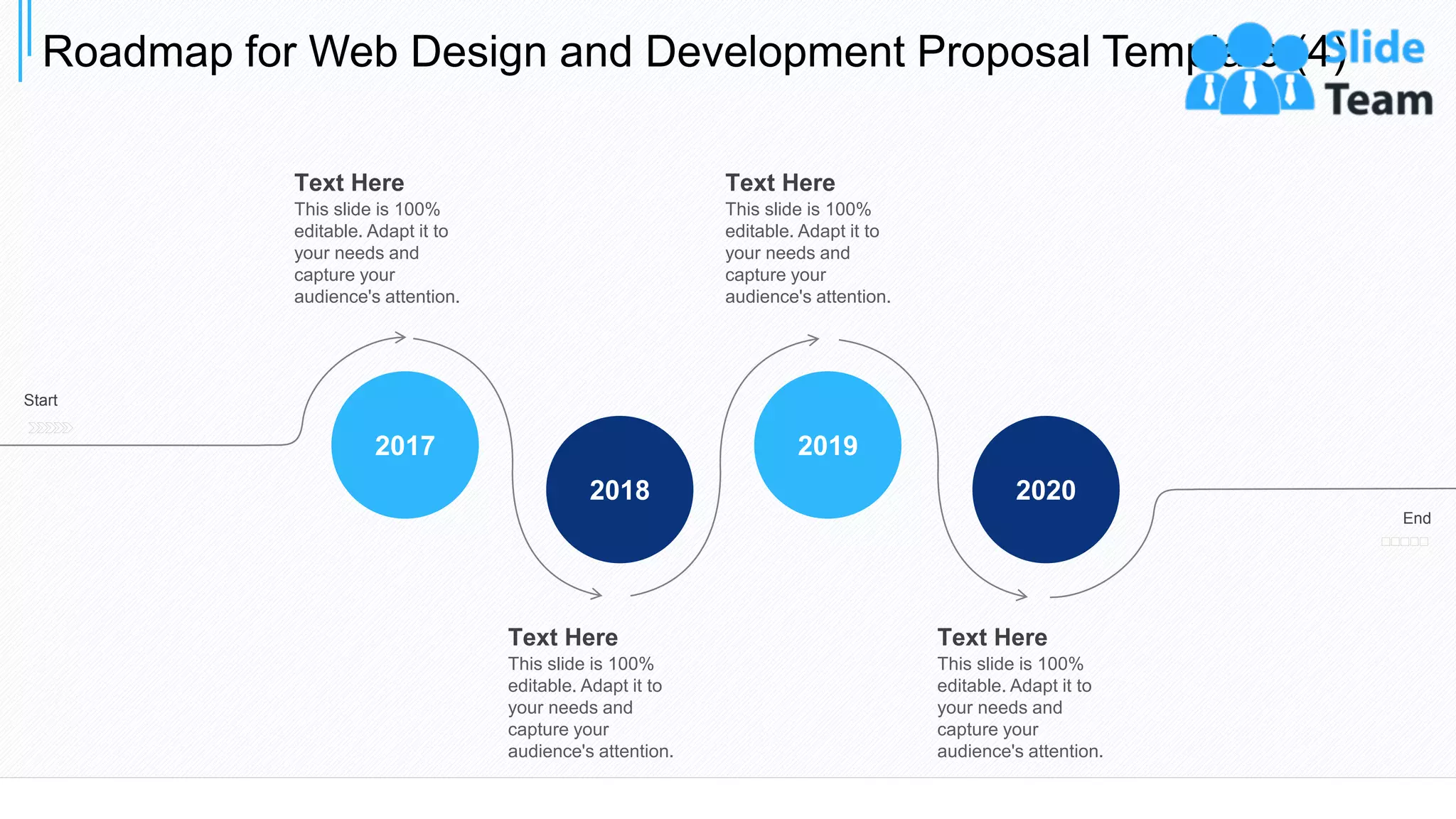Roadmap for Web Design and Development Proposal Template (4)
34
2020
2019
2018
2017
Start
End
Text Here
This slide is 100%
editable. Adapt it to
your needs and
capture your
audience's attention.
Text Here
This slide is 100%
editable. Adapt it to
your needs and
capture your
audience's attention.
Text Here
This slide is 100%
editable. Adapt it to
your needs and
capture your
audience's attention.
Text Here
This slide is 100%
editable. Adapt it to
your needs and
capture your
audience's attention.
 