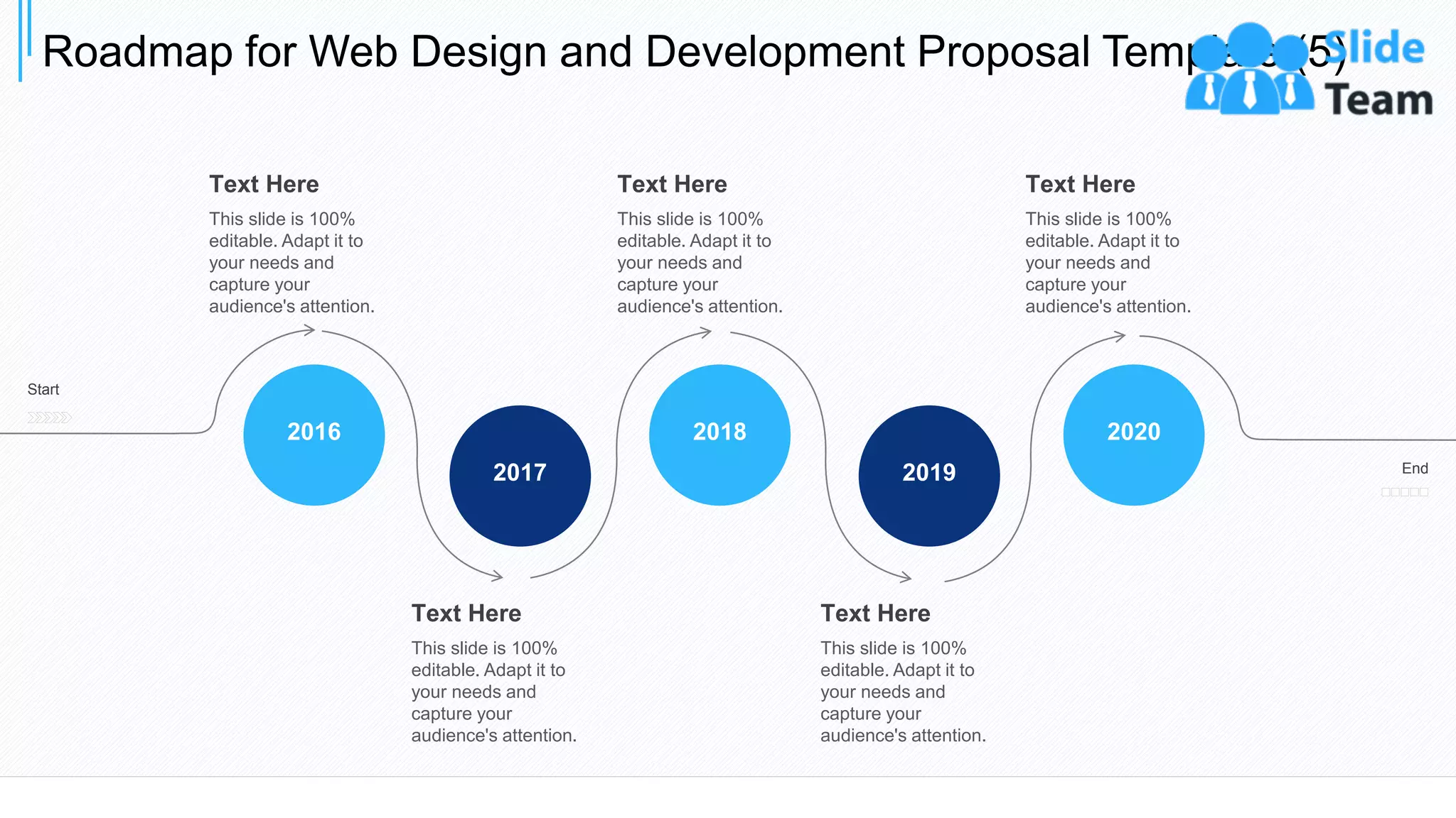 Roadmap for Web Design and Development Proposal Template (5)
35
2019
2018
2017
2016 2020
Start
End
Text Here
This slide is 100%
editable. Adapt it to
your needs and
capture your
audience's attention.
Text Here
This slide is 100%
editable. Adapt it to
your needs and
capture your
audience's attention.
Text Here
This slide is 100%
editable. Adapt it to
your needs and
capture your
audience's attention.
Text Here
This slide is 100%
editable. Adapt it to
your needs and
capture your
audience's attention.
Text Here
This slide is 100%
editable. Adapt it to
your needs and
capture your
audience's attention.
 