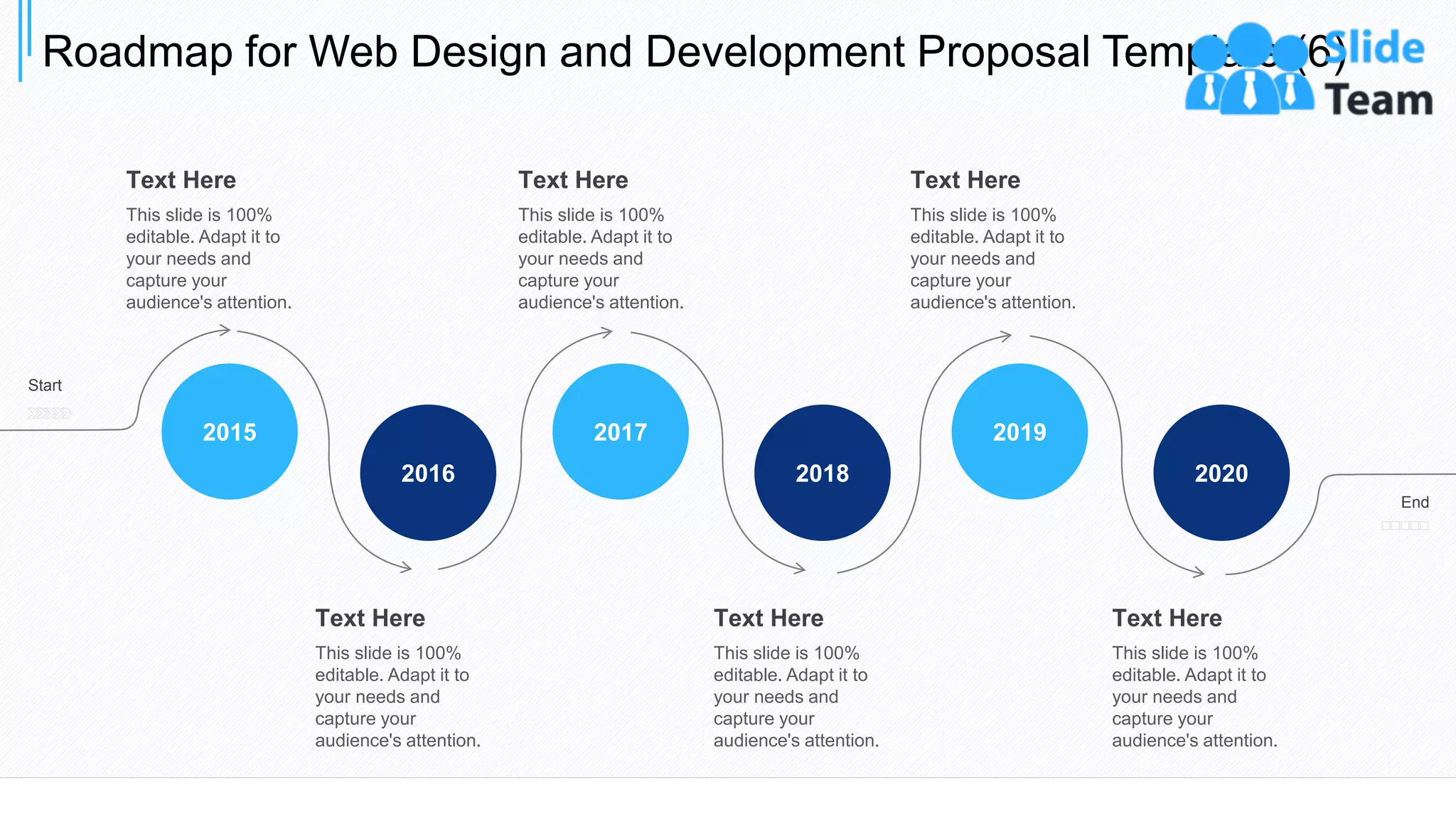 Roadmap for Web Design and Development Proposal Template (6)
36
2018
2017
2016
2015
2020
2019
Start
End
Text Here
This slide is 100%
editable. Adapt it to
your needs and
capture your
audience's attention.
Text Here
This slide is 100%
editable. Adapt it to
your needs and
capture your
audience's attention.
Text Here
This slide is 100%
editable. Adapt it to
your needs and
capture your
audience's attention.
Text Here
This slide is 100%
editable. Adapt it to
your needs and
capture your
audience's attention.
Text Here
This slide is 100%
editable. Adapt it to
your needs and
capture your
audience's attention.
Text Here
This slide is 100%
editable. Adapt it to
your needs and
capture your
audience's attention.
 