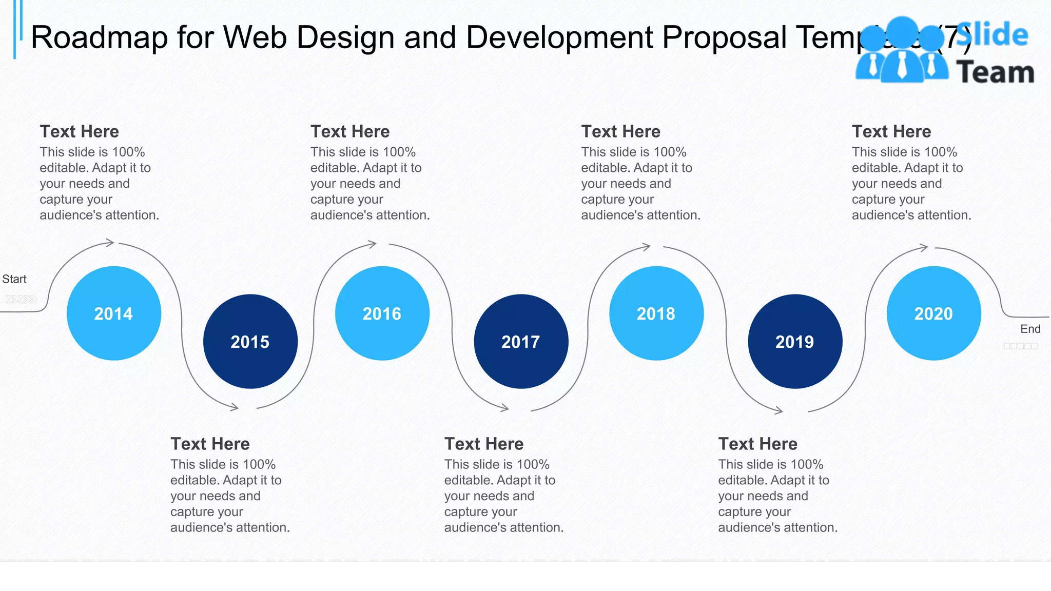Roadmap for Web Design and Development Proposal Template (7)
37
2017
2016
2015
2014
2019
2018 2020
Start
End
Text Here
This slide is 100%
editable. Adapt it to
your needs and
capture your
audience's attention.
Text Here
This slide is 100%
editable. Adapt it to
your needs and
capture your
audience's attention.
Text Here
This slide is 100%
editable. Adapt it to
your needs and
capture your
audience's attention.
Text Here
This slide is 100%
editable. Adapt it to
your needs and
capture your
audience's attention.
Text Here
This slide is 100%
editable. Adapt it to
your needs and
capture your
audience's attention.
Text Here
This slide is 100%
editable. Adapt it to
your needs and
capture your
audience's attention.
Text Here
This slide is 100%
editable. Adapt it to
your needs and
capture your
audience's attention.
 