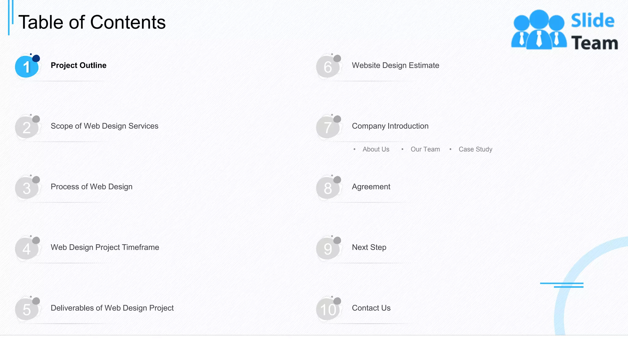 Table of Contents
4
1 Project Outline
6 Website Design Estimate
3 Process of Web Design
8 Agreement
4 Web Design Project Timeframe
9 Next Step
5 Deliverables of Web Design Project
10 Contact Us
2 Scope of Web Design Services
7 Company Introduction
• About Us • Our Team • Case Study
 