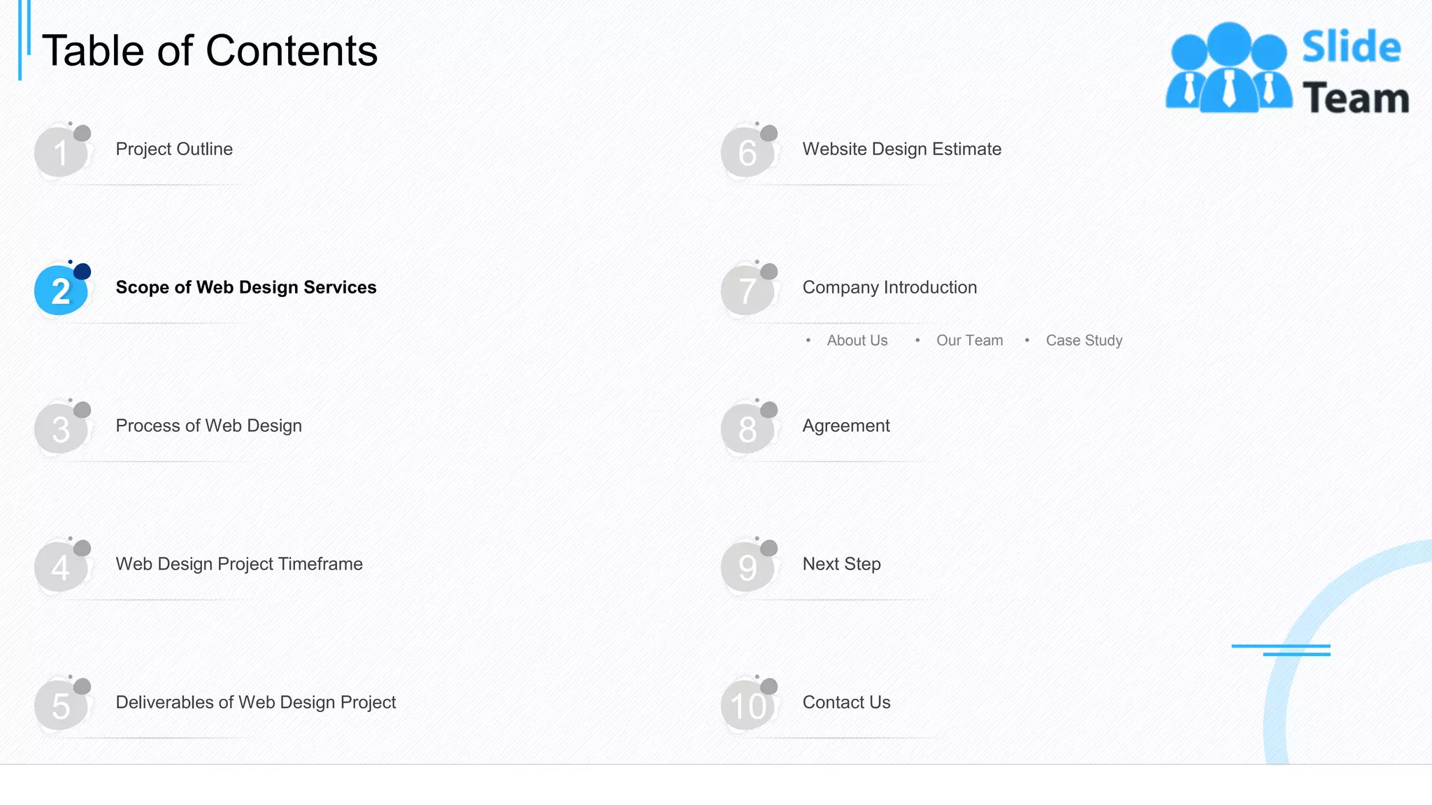 Table of Contents
6
1 Project Outline
6 Website Design Estimate
3 Process of Web Design
8 Agreement
4 Web Design Project Timeframe
9 Next Step
5 Deliverables of Web Design Project
10 Contact Us
2 Scope of Web Design Services
7 Company Introduction
• About Us • Our Team • Case Study
 