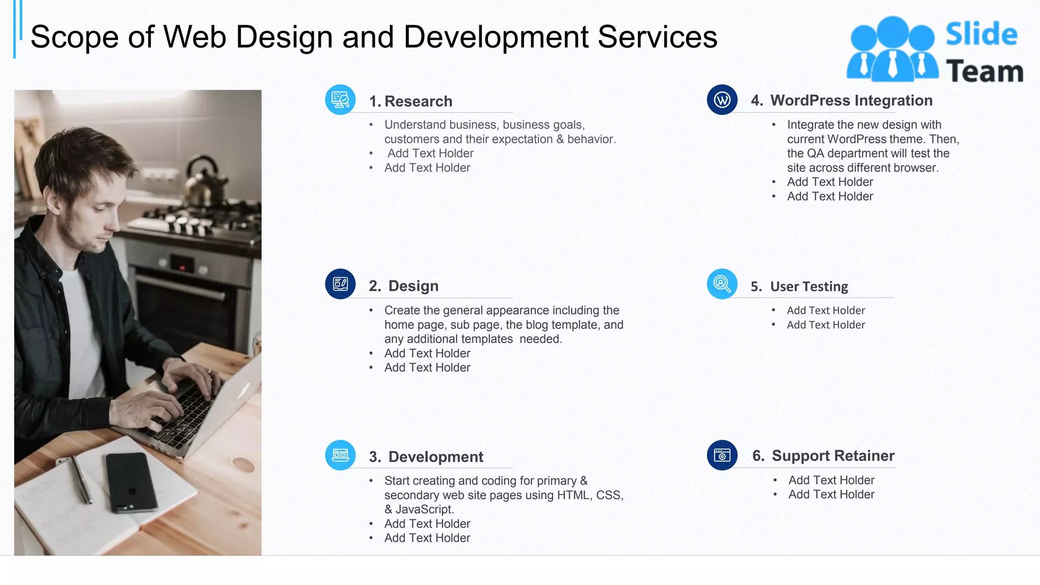 Scope of Web Design and Development Services
7
• Understand business, business goals,
customers and their expectation & behavior.
• Add Text Holder
• Add Text Holder
1. Research
• Integrate the new design with
current WordPress theme. Then,
the QA department will test the
site across different browser.
• Add Text Holder
• Add Text Holder
4. WordPress Integration
• Start creating and coding for primary &
secondary web site pages using HTML, CSS,
& JavaScript.
• Add Text Holder
• Add Text Holder
3. Development
• Add Text Holder
• Add Text Holder
6. Support Retainer
• Create the general appearance including the
home page, sub page, the blog template, and
any additional templates needed.
• Add Text Holder
• Add Text Holder
2. Design
• Add Text Holder
• Add Text Holder
5. User Testing
This slide is 100% editable. Adapt it to your needs and capture your audience's attention.
 
