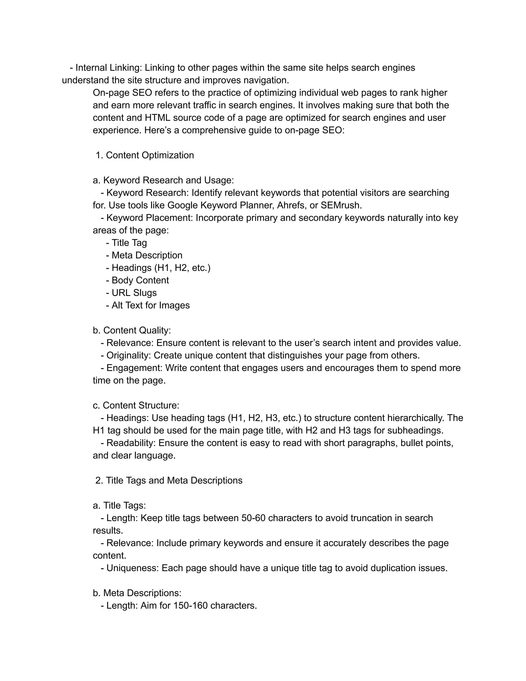 - Internal Linking: Linking to other pages within the same site helps search engines
understand the site structure and improves navigation.
On-page SEO refers to the practice of optimizing individual web pages to rank higher
and earn more relevant traffic in search engines. It involves making sure that both the
content and HTML source code of a page are optimized for search engines and user
experience. Here’s a comprehensive guide to on-page SEO:
1. Content Optimization
a. Keyword Research and Usage:
- Keyword Research: Identify relevant keywords that potential visitors are searching
for. Use tools like Google Keyword Planner, Ahrefs, or SEMrush.
- Keyword Placement: Incorporate primary and secondary keywords naturally into key
areas of the page:
- Title Tag
- Meta Description
- Headings (H1, H2, etc.)
- Body Content
- URL Slugs
- Alt Text for Images
b. Content Quality:
- Relevance: Ensure content is relevant to the user’s search intent and provides value.
- Originality: Create unique content that distinguishes your page from others.
- Engagement: Write content that engages users and encourages them to spend more
time on the page.
c. Content Structure:
- Headings: Use heading tags (H1, H2, H3, etc.) to structure content hierarchically. The
H1 tag should be used for the main page title, with H2 and H3 tags for subheadings.
- Readability: Ensure the content is easy to read with short paragraphs, bullet points,
and clear language.
2. Title Tags and Meta Descriptions
a. Title Tags:
- Length: Keep title tags between 50-60 characters to avoid truncation in search
results.
- Relevance: Include primary keywords and ensure it accurately describes the page
content.
- Uniqueness: Each page should have a unique title tag to avoid duplication issues.
b. Meta Descriptions:
- Length: Aim for 150-160 characters.
 