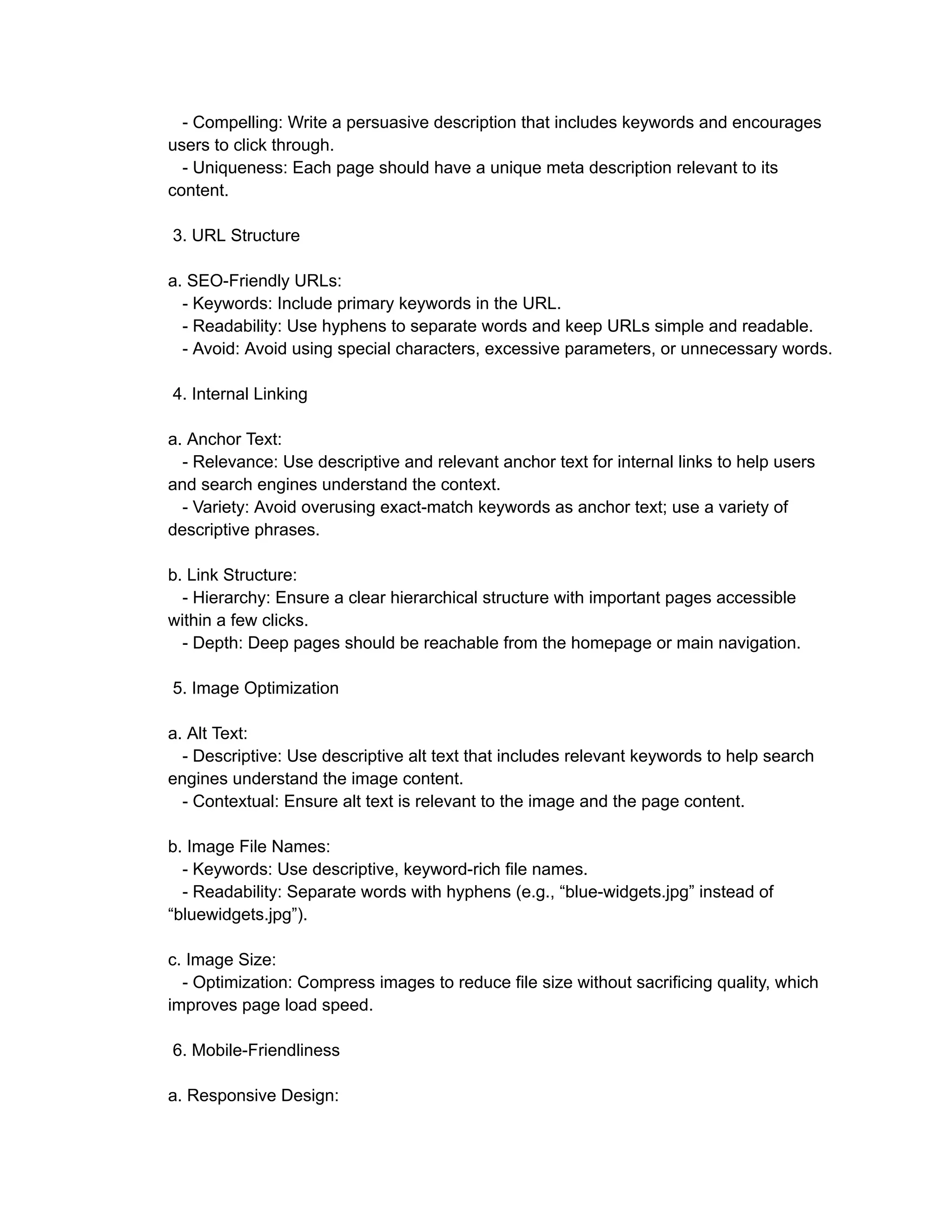 - Compelling: Write a persuasive description that includes keywords and encourages
users to click through.
- Uniqueness: Each page should have a unique meta description relevant to its
content.
3. URL Structure
a. SEO-Friendly URLs:
- Keywords: Include primary keywords in the URL.
- Readability: Use hyphens to separate words and keep URLs simple and readable.
- Avoid: Avoid using special characters, excessive parameters, or unnecessary words.
4. Internal Linking
a. Anchor Text:
- Relevance: Use descriptive and relevant anchor text for internal links to help users
and search engines understand the context.
- Variety: Avoid overusing exact-match keywords as anchor text; use a variety of
descriptive phrases.
b. Link Structure:
- Hierarchy: Ensure a clear hierarchical structure with important pages accessible
within a few clicks.
- Depth: Deep pages should be reachable from the homepage or main navigation.
5. Image Optimization
a. Alt Text:
- Descriptive: Use descriptive alt text that includes relevant keywords to help search
engines understand the image content.
- Contextual: Ensure alt text is relevant to the image and the page content.
b. Image File Names:
- Keywords: Use descriptive, keyword-rich file names.
- Readability: Separate words with hyphens (e.g., “blue-widgets.jpg” instead of
“bluewidgets.jpg”).
c. Image Size:
- Optimization: Compress images to reduce file size without sacrificing quality, which
improves page load speed.
6. Mobile-Friendliness
a. Responsive Design:
 