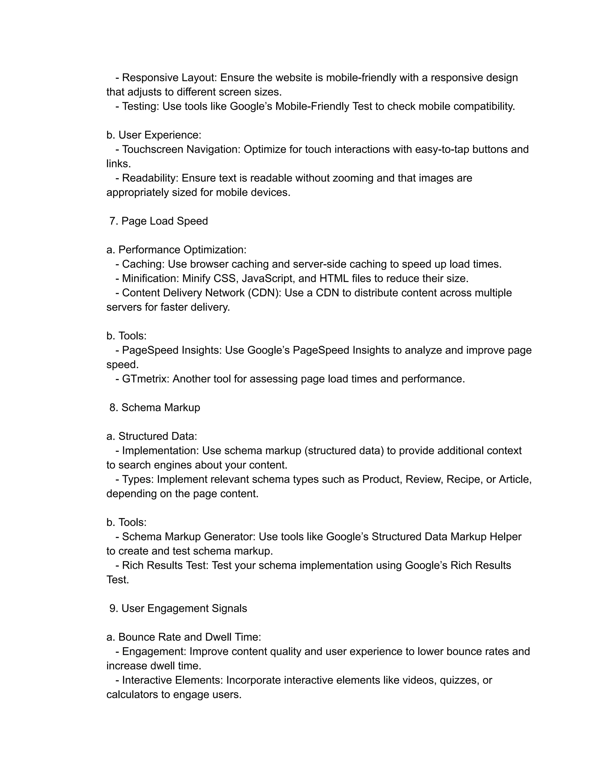 - Responsive Layout: Ensure the website is mobile-friendly with a responsive design
that adjusts to different screen sizes.
- Testing: Use tools like Google’s Mobile-Friendly Test to check mobile compatibility.
b. User Experience:
- Touchscreen Navigation: Optimize for touch interactions with easy-to-tap buttons and
links.
- Readability: Ensure text is readable without zooming and that images are
appropriately sized for mobile devices.
7. Page Load Speed
a. Performance Optimization:
- Caching: Use browser caching and server-side caching to speed up load times.
- Minification: Minify CSS, JavaScript, and HTML files to reduce their size.
- Content Delivery Network (CDN): Use a CDN to distribute content across multiple
servers for faster delivery.
b. Tools:
- PageSpeed Insights: Use Google’s PageSpeed Insights to analyze and improve page
speed.
- GTmetrix: Another tool for assessing page load times and performance.
8. Schema Markup
a. Structured Data:
- Implementation: Use schema markup (structured data) to provide additional context
to search engines about your content.
- Types: Implement relevant schema types such as Product, Review, Recipe, or Article,
depending on the page content.
b. Tools:
- Schema Markup Generator: Use tools like Google’s Structured Data Markup Helper
to create and test schema markup.
- Rich Results Test: Test your schema implementation using Google’s Rich Results
Test.
9. User Engagement Signals
a. Bounce Rate and Dwell Time:
- Engagement: Improve content quality and user experience to lower bounce rates and
increase dwell time.
- Interactive Elements: Incorporate interactive elements like videos, quizzes, or
calculators to engage users.
 