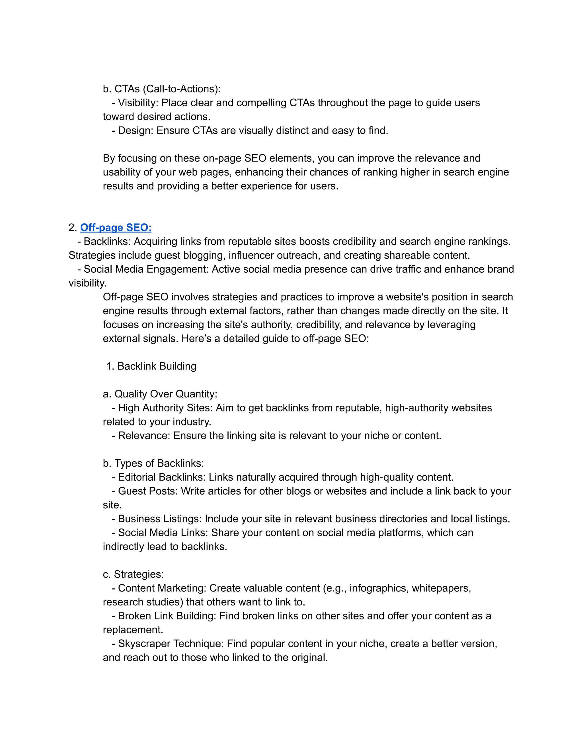 b. CTAs (Call-to-Actions):
- Visibility: Place clear and compelling CTAs throughout the page to guide users
toward desired actions.
- Design: Ensure CTAs are visually distinct and easy to find.
By focusing on these on-page SEO elements, you can improve the relevance and
usability of your web pages, enhancing their chances of ranking higher in search engine
results and providing a better experience for users.
2. Off-page SEO:
- Backlinks: Acquiring links from reputable sites boosts credibility and search engine rankings.
Strategies include guest blogging, influencer outreach, and creating shareable content.
- Social Media Engagement: Active social media presence can drive traffic and enhance brand
visibility.
Off-page SEO involves strategies and practices to improve a website's position in search
engine results through external factors, rather than changes made directly on the site. It
focuses on increasing the site's authority, credibility, and relevance by leveraging
external signals. Here’s a detailed guide to off-page SEO:
1. Backlink Building
a. Quality Over Quantity:
- High Authority Sites: Aim to get backlinks from reputable, high-authority websites
related to your industry.
- Relevance: Ensure the linking site is relevant to your niche or content.
b. Types of Backlinks:
- Editorial Backlinks: Links naturally acquired through high-quality content.
- Guest Posts: Write articles for other blogs or websites and include a link back to your
site.
- Business Listings: Include your site in relevant business directories and local listings.
- Social Media Links: Share your content on social media platforms, which can
indirectly lead to backlinks.
c. Strategies:
- Content Marketing: Create valuable content (e.g., infographics, whitepapers,
research studies) that others want to link to.
- Broken Link Building: Find broken links on other sites and offer your content as a
replacement.
- Skyscraper Technique: Find popular content in your niche, create a better version,
and reach out to those who linked to the original.
 