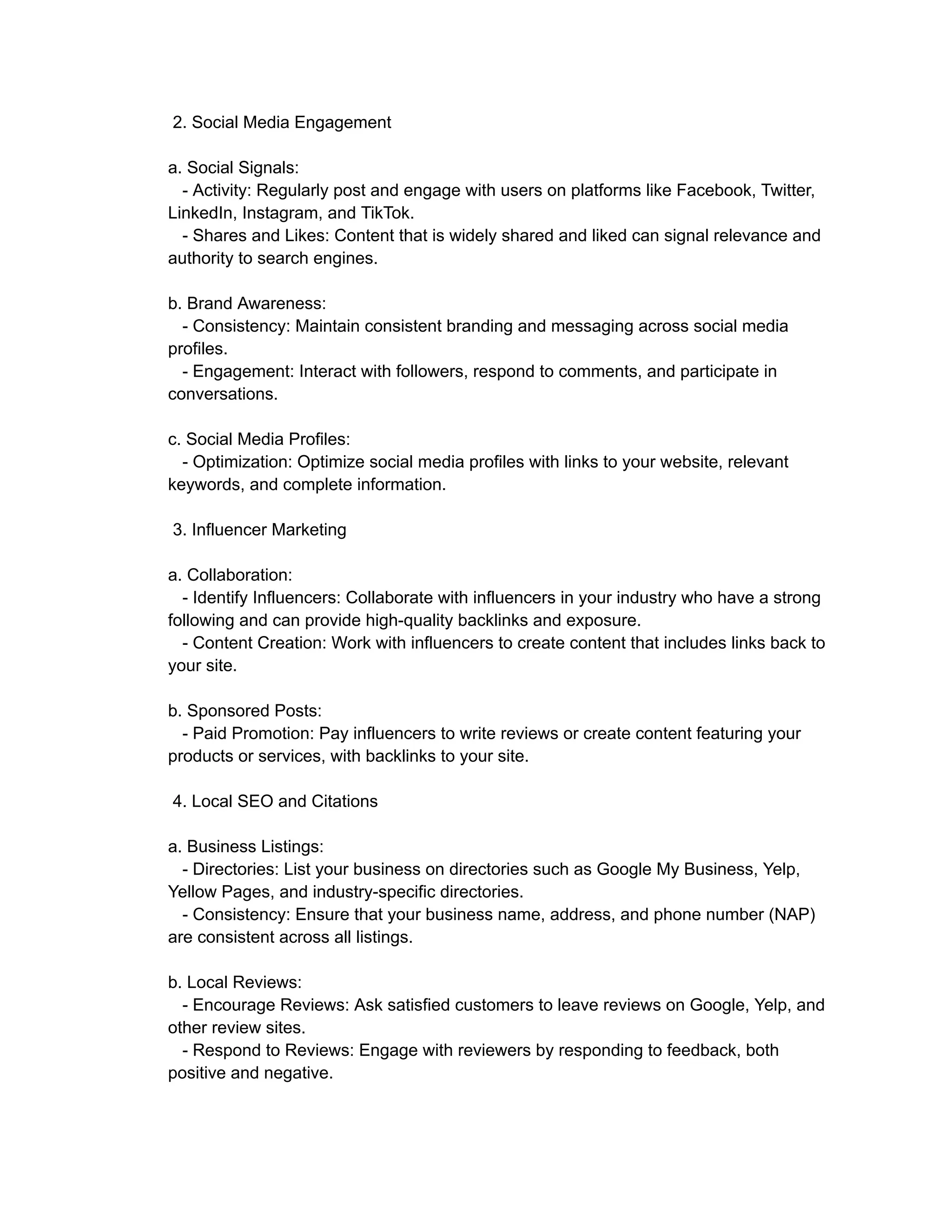 2. Social Media Engagement
a. Social Signals:
- Activity: Regularly post and engage with users on platforms like Facebook, Twitter,
LinkedIn, Instagram, and TikTok.
- Shares and Likes: Content that is widely shared and liked can signal relevance and
authority to search engines.
b. Brand Awareness:
- Consistency: Maintain consistent branding and messaging across social media
profiles.
- Engagement: Interact with followers, respond to comments, and participate in
conversations.
c. Social Media Profiles:
- Optimization: Optimize social media profiles with links to your website, relevant
keywords, and complete information.
3. Influencer Marketing
a. Collaboration:
- Identify Influencers: Collaborate with influencers in your industry who have a strong
following and can provide high-quality backlinks and exposure.
- Content Creation: Work with influencers to create content that includes links back to
your site.
b. Sponsored Posts:
- Paid Promotion: Pay influencers to write reviews or create content featuring your
products or services, with backlinks to your site.
4. Local SEO and Citations
a. Business Listings:
- Directories: List your business on directories such as Google My Business, Yelp,
Yellow Pages, and industry-specific directories.
- Consistency: Ensure that your business name, address, and phone number (NAP)
are consistent across all listings.
b. Local Reviews:
- Encourage Reviews: Ask satisfied customers to leave reviews on Google, Yelp, and
other review sites.
- Respond to Reviews: Engage with reviewers by responding to feedback, both
positive and negative.
 