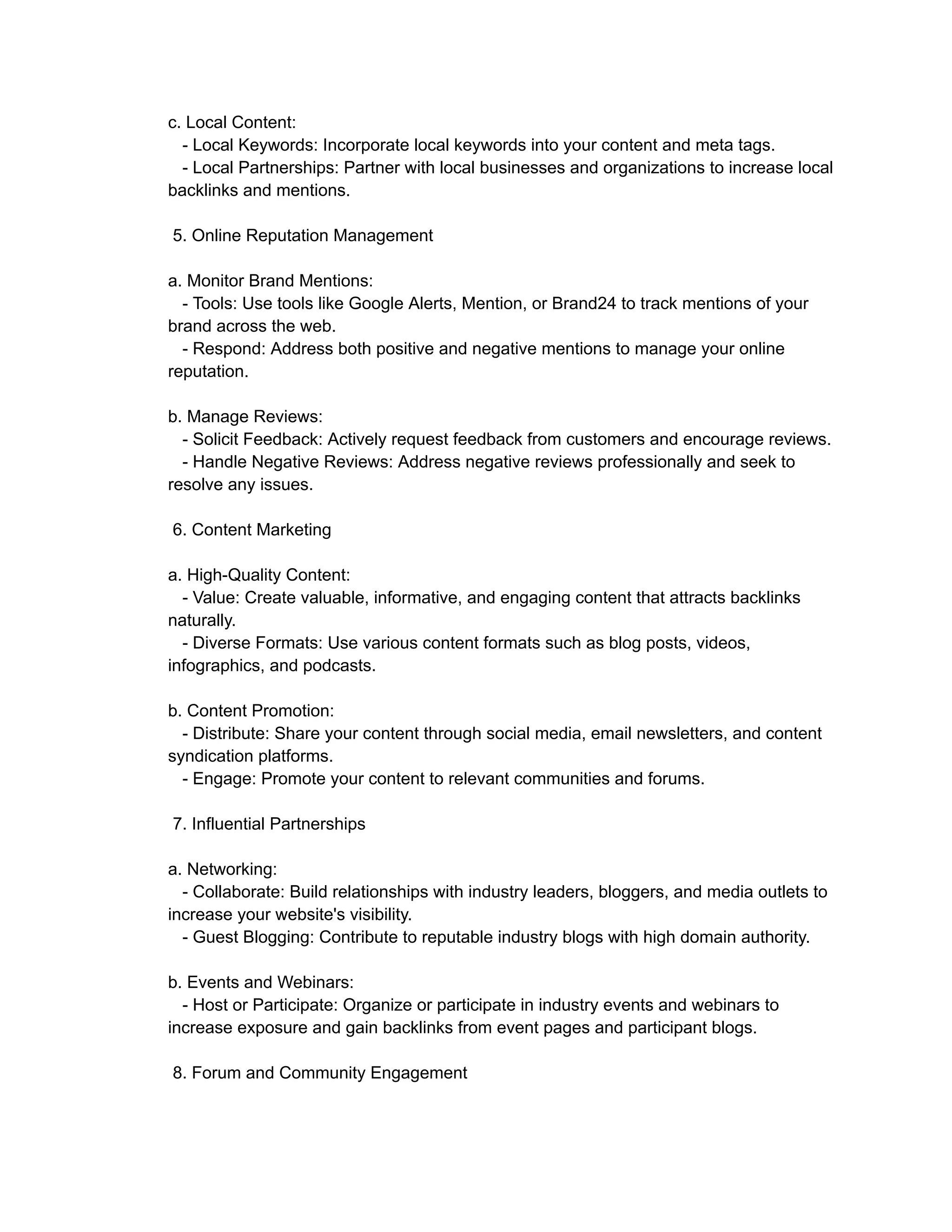 c. Local Content:
- Local Keywords: Incorporate local keywords into your content and meta tags.
- Local Partnerships: Partner with local businesses and organizations to increase local
backlinks and mentions.
5. Online Reputation Management
a. Monitor Brand Mentions:
- Tools: Use tools like Google Alerts, Mention, or Brand24 to track mentions of your
brand across the web.
- Respond: Address both positive and negative mentions to manage your online
reputation.
b. Manage Reviews:
- Solicit Feedback: Actively request feedback from customers and encourage reviews.
- Handle Negative Reviews: Address negative reviews professionally and seek to
resolve any issues.
6. Content Marketing
a. High-Quality Content:
- Value: Create valuable, informative, and engaging content that attracts backlinks
naturally.
- Diverse Formats: Use various content formats such as blog posts, videos,
infographics, and podcasts.
b. Content Promotion:
- Distribute: Share your content through social media, email newsletters, and content
syndication platforms.
- Engage: Promote your content to relevant communities and forums.
7. Influential Partnerships
a. Networking:
- Collaborate: Build relationships with industry leaders, bloggers, and media outlets to
increase your website's visibility.
- Guest Blogging: Contribute to reputable industry blogs with high domain authority.
b. Events and Webinars:
- Host or Participate: Organize or participate in industry events and webinars to
increase exposure and gain backlinks from event pages and participant blogs.
8. Forum and Community Engagement
 