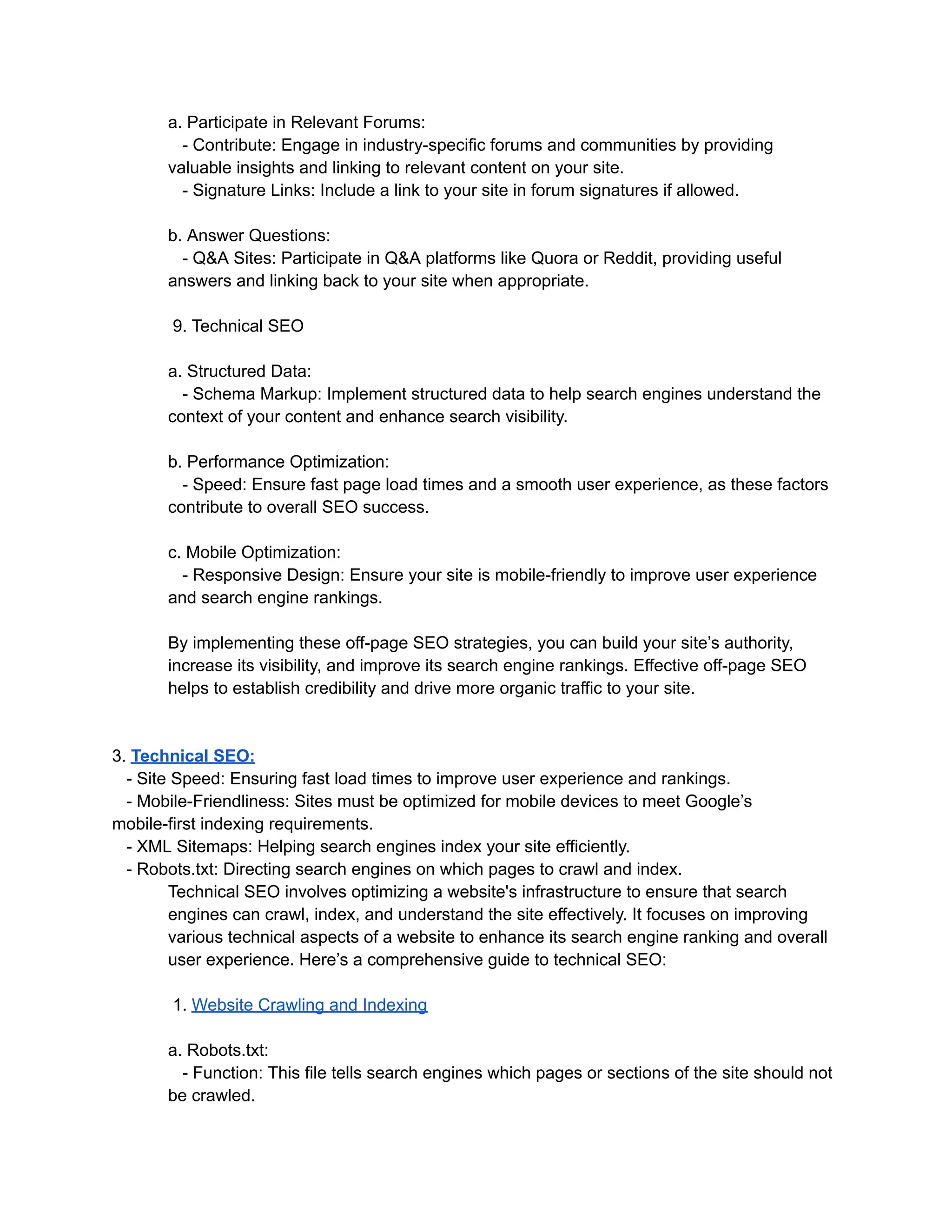 a. Participate in Relevant Forums:
- Contribute: Engage in industry-specific forums and communities by providing
valuable insights and linking to relevant content on your site.
- Signature Links: Include a link to your site in forum signatures if allowed.
b. Answer Questions:
- Q&A Sites: Participate in Q&A platforms like Quora or Reddit, providing useful
answers and linking back to your site when appropriate.
9. Technical SEO
a. Structured Data:
- Schema Markup: Implement structured data to help search engines understand the
context of your content and enhance search visibility.
b. Performance Optimization:
- Speed: Ensure fast page load times and a smooth user experience, as these factors
contribute to overall SEO success.
c. Mobile Optimization:
- Responsive Design: Ensure your site is mobile-friendly to improve user experience
and search engine rankings.
By implementing these off-page SEO strategies, you can build your site’s authority,
increase its visibility, and improve its search engine rankings. Effective off-page SEO
helps to establish credibility and drive more organic traffic to your site.
3. Technical SEO:
- Site Speed: Ensuring fast load times to improve user experience and rankings.
- Mobile-Friendliness: Sites must be optimized for mobile devices to meet Google’s
mobile-first indexing requirements.
- XML Sitemaps: Helping search engines index your site efficiently.
- Robots.txt: Directing search engines on which pages to crawl and index.
Technical SEO involves optimizing a website's infrastructure to ensure that search
engines can crawl, index, and understand the site effectively. It focuses on improving
various technical aspects of a website to enhance its search engine ranking and overall
user experience. Here’s a comprehensive guide to technical SEO:
1. Website Crawling and Indexing
a. Robots.txt:
- Function: This file tells search engines which pages or sections of the site should not
be crawled.
 