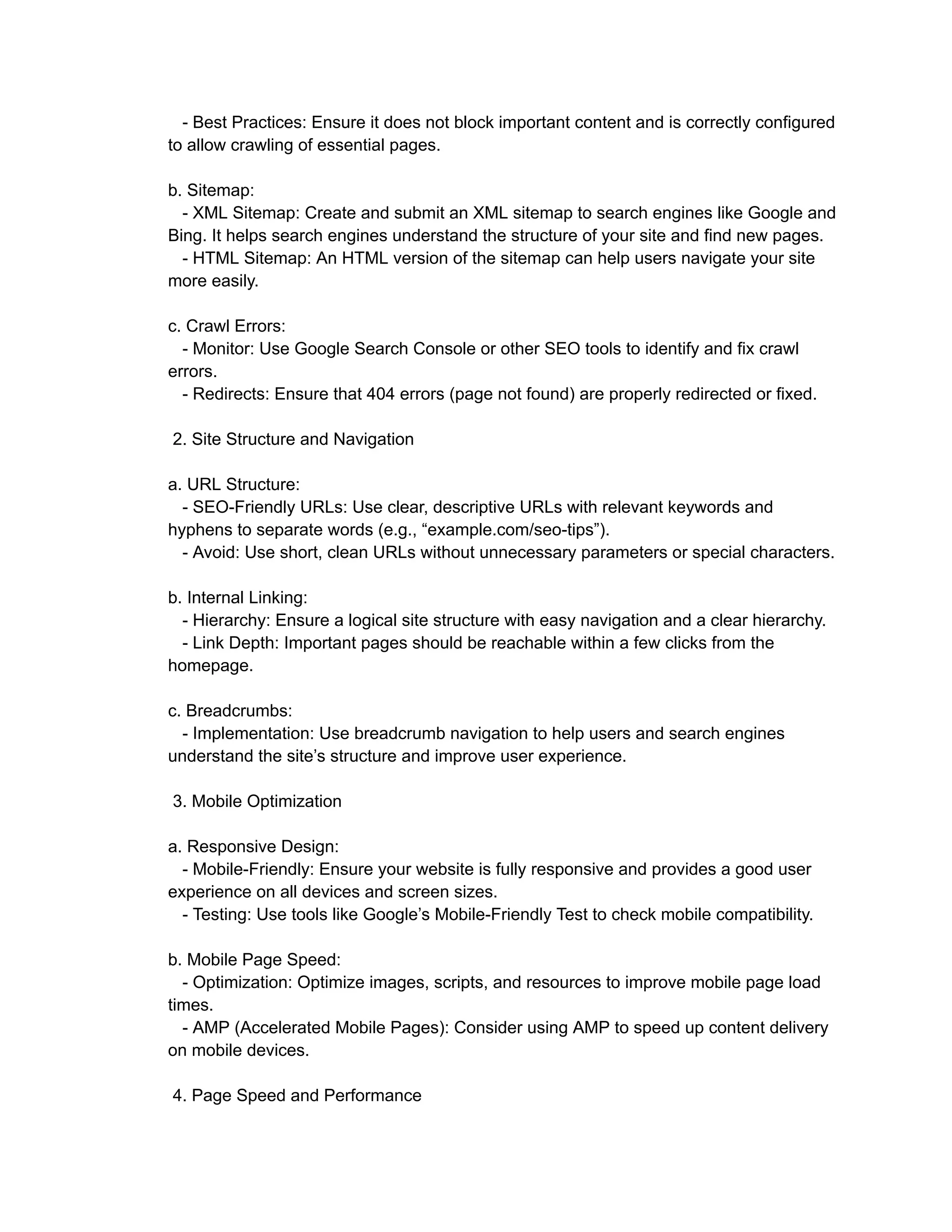 - Best Practices: Ensure it does not block important content and is correctly configured
to allow crawling of essential pages.
b. Sitemap:
- XML Sitemap: Create and submit an XML sitemap to search engines like Google and
Bing. It helps search engines understand the structure of your site and find new pages.
- HTML Sitemap: An HTML version of the sitemap can help users navigate your site
more easily.
c. Crawl Errors:
- Monitor: Use Google Search Console or other SEO tools to identify and fix crawl
errors.
- Redirects: Ensure that 404 errors (page not found) are properly redirected or fixed.
2. Site Structure and Navigation
a. URL Structure:
- SEO-Friendly URLs: Use clear, descriptive URLs with relevant keywords and
hyphens to separate words (e.g., “example.com/seo-tips”).
- Avoid: Use short, clean URLs without unnecessary parameters or special characters.
b. Internal Linking:
- Hierarchy: Ensure a logical site structure with easy navigation and a clear hierarchy.
- Link Depth: Important pages should be reachable within a few clicks from the
homepage.
c. Breadcrumbs:
- Implementation: Use breadcrumb navigation to help users and search engines
understand the site’s structure and improve user experience.
3. Mobile Optimization
a. Responsive Design:
- Mobile-Friendly: Ensure your website is fully responsive and provides a good user
experience on all devices and screen sizes.
- Testing: Use tools like Google’s Mobile-Friendly Test to check mobile compatibility.
b. Mobile Page Speed:
- Optimization: Optimize images, scripts, and resources to improve mobile page load
times.
- AMP (Accelerated Mobile Pages): Consider using AMP to speed up content delivery
on mobile devices.
4. Page Speed and Performance
 