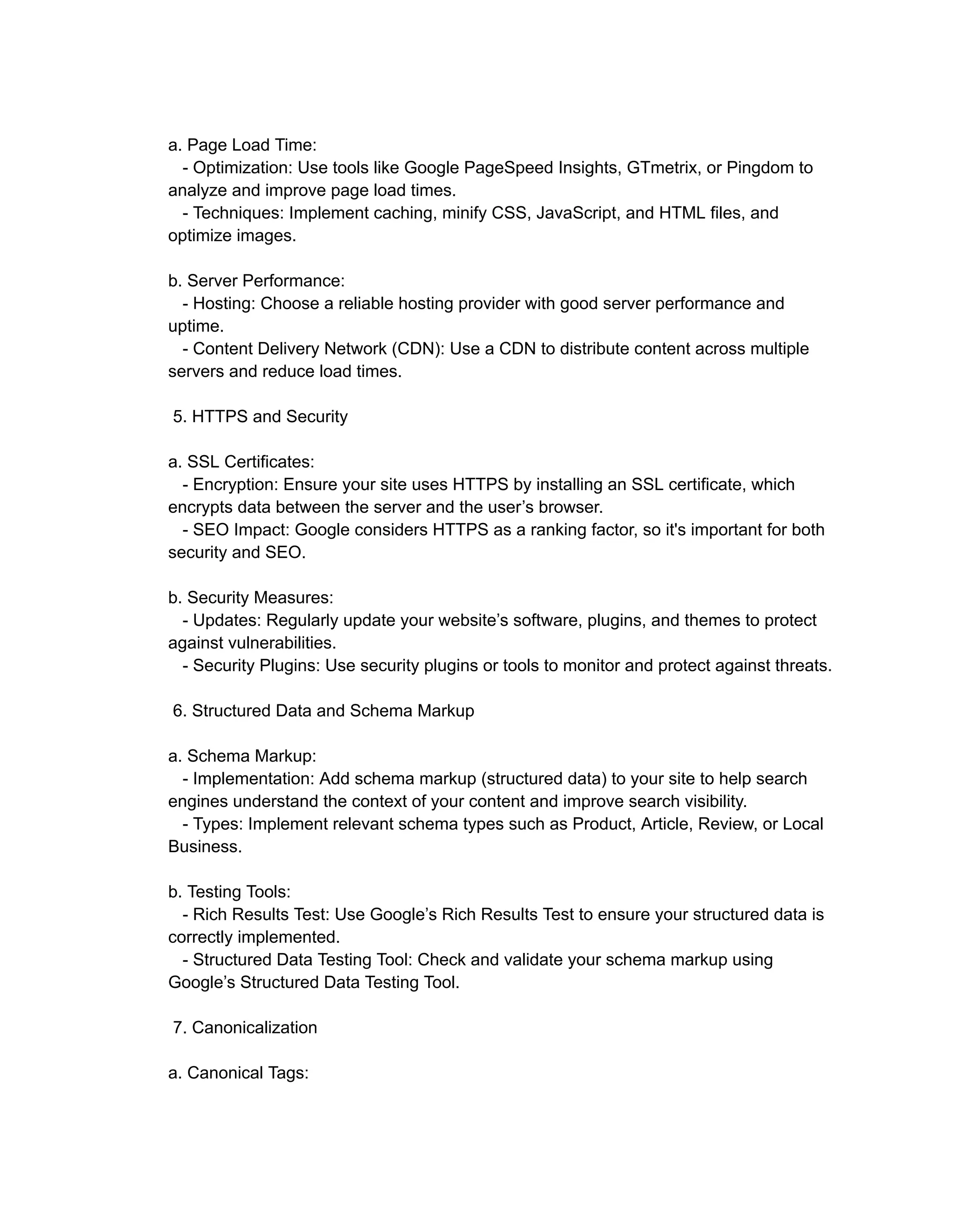 a. Page Load Time:
- Optimization: Use tools like Google PageSpeed Insights, GTmetrix, or Pingdom to
analyze and improve page load times.
- Techniques: Implement caching, minify CSS, JavaScript, and HTML files, and
optimize images.
b. Server Performance:
- Hosting: Choose a reliable hosting provider with good server performance and
uptime.
- Content Delivery Network (CDN): Use a CDN to distribute content across multiple
servers and reduce load times.
5. HTTPS and Security
a. SSL Certificates:
- Encryption: Ensure your site uses HTTPS by installing an SSL certificate, which
encrypts data between the server and the user’s browser.
- SEO Impact: Google considers HTTPS as a ranking factor, so it's important for both
security and SEO.
b. Security Measures:
- Updates: Regularly update your website’s software, plugins, and themes to protect
against vulnerabilities.
- Security Plugins: Use security plugins or tools to monitor and protect against threats.
6. Structured Data and Schema Markup
a. Schema Markup:
- Implementation: Add schema markup (structured data) to your site to help search
engines understand the context of your content and improve search visibility.
- Types: Implement relevant schema types such as Product, Article, Review, or Local
Business.
b. Testing Tools:
- Rich Results Test: Use Google’s Rich Results Test to ensure your structured data is
correctly implemented.
- Structured Data Testing Tool: Check and validate your schema markup using
Google’s Structured Data Testing Tool.
7. Canonicalization
a. Canonical Tags:
 