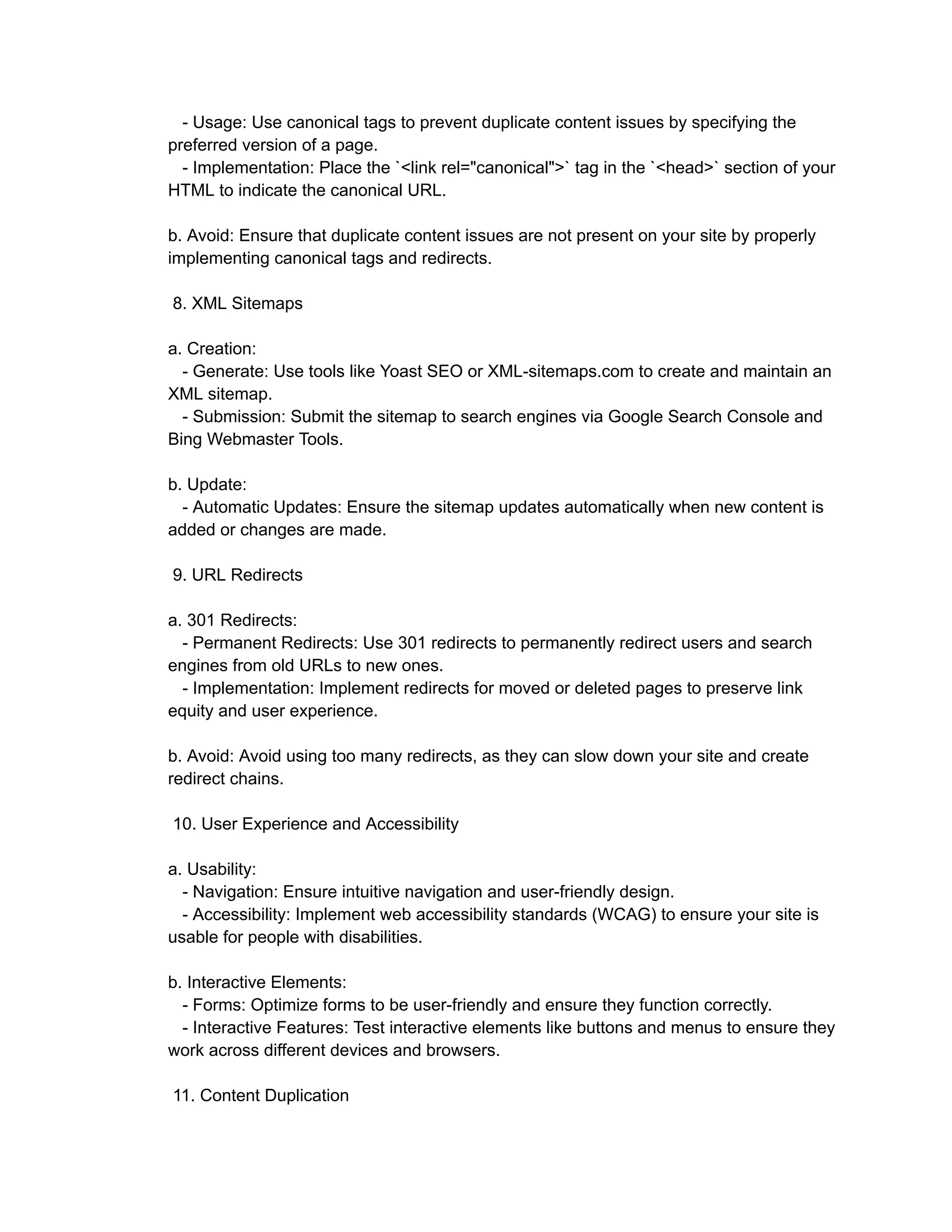 - Usage: Use canonical tags to prevent duplicate content issues by specifying the
preferred version of a page.
- Implementation: Place the `<link rel="canonical">` tag in the `<head>` section of your
HTML to indicate the canonical URL.
b. Avoid: Ensure that duplicate content issues are not present on your site by properly
implementing canonical tags and redirects.
8. XML Sitemaps
a. Creation:
- Generate: Use tools like Yoast SEO or XML-sitemaps.com to create and maintain an
XML sitemap.
- Submission: Submit the sitemap to search engines via Google Search Console and
Bing Webmaster Tools.
b. Update:
- Automatic Updates: Ensure the sitemap updates automatically when new content is
added or changes are made.
9. URL Redirects
a. 301 Redirects:
- Permanent Redirects: Use 301 redirects to permanently redirect users and search
engines from old URLs to new ones.
- Implementation: Implement redirects for moved or deleted pages to preserve link
equity and user experience.
b. Avoid: Avoid using too many redirects, as they can slow down your site and create
redirect chains.
10. User Experience and Accessibility
a. Usability:
- Navigation: Ensure intuitive navigation and user-friendly design.
- Accessibility: Implement web accessibility standards (WCAG) to ensure your site is
usable for people with disabilities.
b. Interactive Elements:
- Forms: Optimize forms to be user-friendly and ensure they function correctly.
- Interactive Features: Test interactive elements like buttons and menus to ensure they
work across different devices and browsers.
11. Content Duplication
 