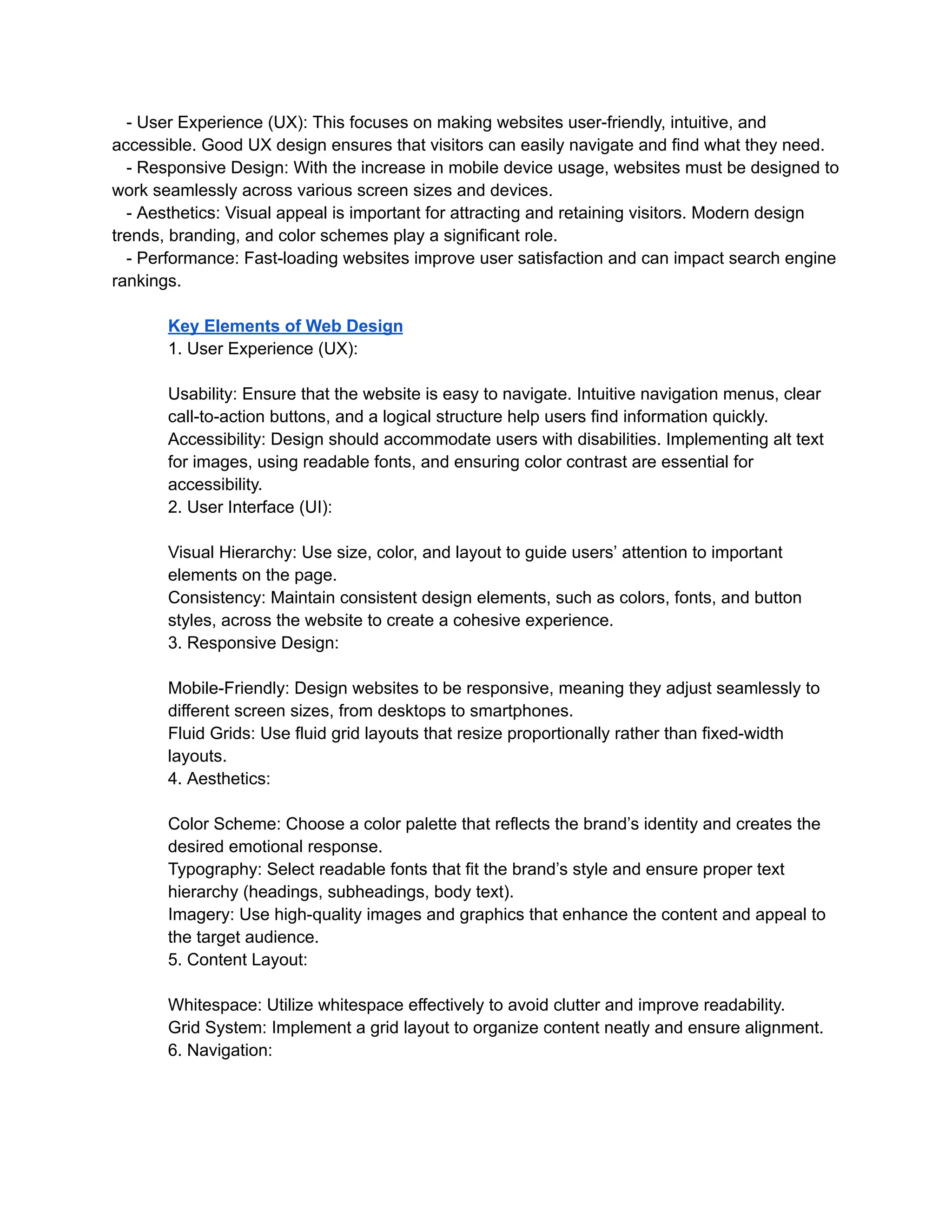 - User Experience (UX): This focuses on making websites user-friendly, intuitive, and
accessible. Good UX design ensures that visitors can easily navigate and find what they need.
- Responsive Design: With the increase in mobile device usage, websites must be designed to
work seamlessly across various screen sizes and devices.
- Aesthetics: Visual appeal is important for attracting and retaining visitors. Modern design
trends, branding, and color schemes play a significant role.
- Performance: Fast-loading websites improve user satisfaction and can impact search engine
rankings.
Key Elements of Web Design
1. User Experience (UX):
Usability: Ensure that the website is easy to navigate. Intuitive navigation menus, clear
call-to-action buttons, and a logical structure help users find information quickly.
Accessibility: Design should accommodate users with disabilities. Implementing alt text
for images, using readable fonts, and ensuring color contrast are essential for
accessibility.
2. User Interface (UI):
Visual Hierarchy: Use size, color, and layout to guide users’ attention to important
elements on the page.
Consistency: Maintain consistent design elements, such as colors, fonts, and button
styles, across the website to create a cohesive experience.
3. Responsive Design:
Mobile-Friendly: Design websites to be responsive, meaning they adjust seamlessly to
different screen sizes, from desktops to smartphones.
Fluid Grids: Use fluid grid layouts that resize proportionally rather than fixed-width
layouts.
4. Aesthetics:
Color Scheme: Choose a color palette that reflects the brand’s identity and creates the
desired emotional response.
Typography: Select readable fonts that fit the brand’s style and ensure proper text
hierarchy (headings, subheadings, body text).
Imagery: Use high-quality images and graphics that enhance the content and appeal to
the target audience.
5. Content Layout:
Whitespace: Utilize whitespace effectively to avoid clutter and improve readability.
Grid System: Implement a grid layout to organize content neatly and ensure alignment.
6. Navigation:
 