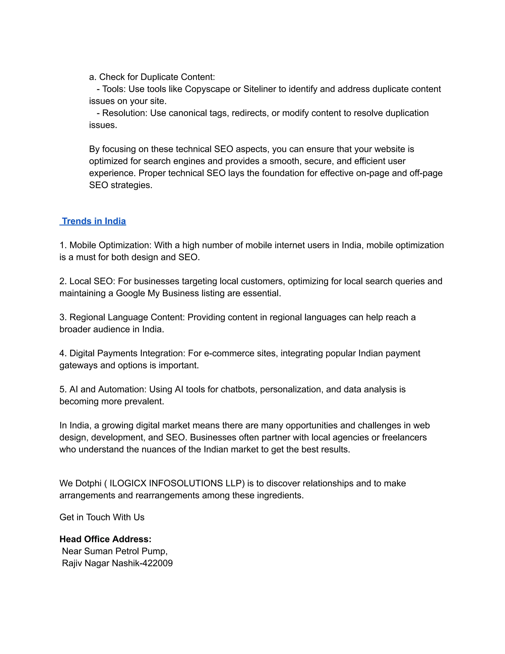 a. Check for Duplicate Content:
- Tools: Use tools like Copyscape or Siteliner to identify and address duplicate content
issues on your site.
- Resolution: Use canonical tags, redirects, or modify content to resolve duplication
issues.
By focusing on these technical SEO aspects, you can ensure that your website is
optimized for search engines and provides a smooth, secure, and efficient user
experience. Proper technical SEO lays the foundation for effective on-page and off-page
SEO strategies.
Trends in India
1. Mobile Optimization: With a high number of mobile internet users in India, mobile optimization
is a must for both design and SEO.
2. Local SEO: For businesses targeting local customers, optimizing for local search queries and
maintaining a Google My Business listing are essential.
3. Regional Language Content: Providing content in regional languages can help reach a
broader audience in India.
4. Digital Payments Integration: For e-commerce sites, integrating popular Indian payment
gateways and options is important.
5. AI and Automation: Using AI tools for chatbots, personalization, and data analysis is
becoming more prevalent.
In India, a growing digital market means there are many opportunities and challenges in web
design, development, and SEO. Businesses often partner with local agencies or freelancers
who understand the nuances of the Indian market to get the best results.
We Dotphi ( ILOGICX INFOSOLUTIONS LLP) is to discover relationships and to make
arrangements and rearrangements among these ingredients.
Get in Touch With Us
Head Office Address:
Near Suman Petrol Pump,
Rajiv Nagar Nashik-422009
 