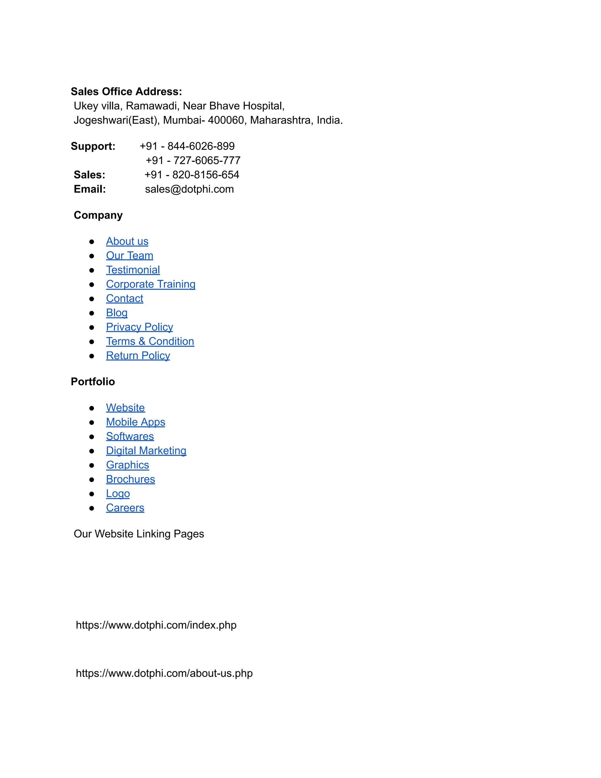 Sales Office Address:
Ukey villa, Ramawadi, Near Bhave Hospital,
Jogeshwari(East), Mumbai- 400060, Maharashtra, India.
Support: +91 - 844-6026-899
+91 - 727-6065-777
Sales: +91 - 820-8156-654
Email: sales@dotphi.com
Company
● About us
● Our Team
● Testimonial
● Corporate Training
● Contact
● Blog
● Privacy Policy
● Terms & Condition
● Return Policy
Portfolio
● Website
● Mobile Apps
● Softwares
● Digital Marketing
● Graphics
● Brochures
● Logo
● Careers
Our Website Linking Pages
https://www.dotphi.com/index.php
https://www.dotphi.com/about-us.php
 