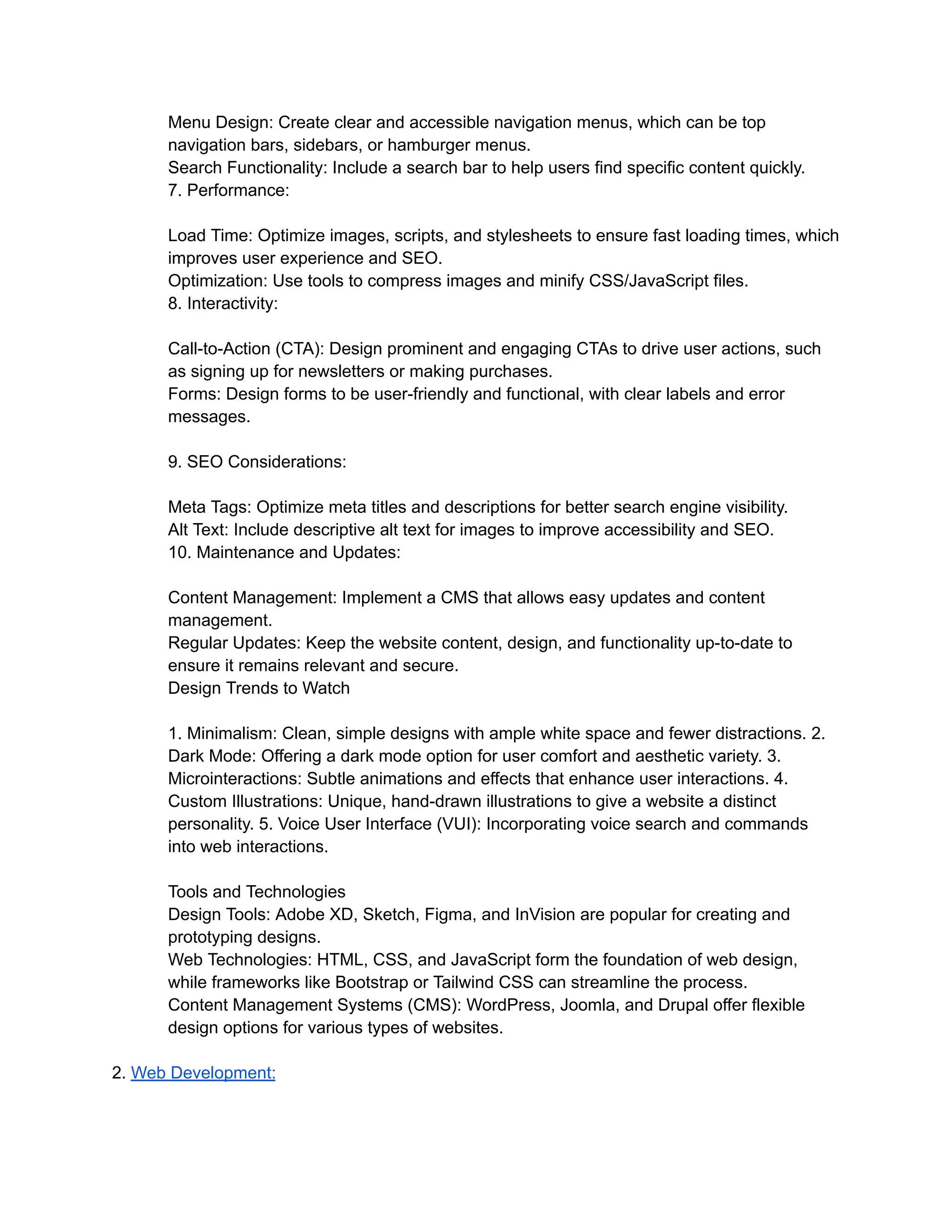 Menu Design: Create clear and accessible navigation menus, which can be top
navigation bars, sidebars, or hamburger menus.
Search Functionality: Include a search bar to help users find specific content quickly.
7. Performance:
Load Time: Optimize images, scripts, and stylesheets to ensure fast loading times, which
improves user experience and SEO.
Optimization: Use tools to compress images and minify CSS/JavaScript files.
8. Interactivity:
Call-to-Action (CTA): Design prominent and engaging CTAs to drive user actions, such
as signing up for newsletters or making purchases.
Forms: Design forms to be user-friendly and functional, with clear labels and error
messages.
9. SEO Considerations:
Meta Tags: Optimize meta titles and descriptions for better search engine visibility.
Alt Text: Include descriptive alt text for images to improve accessibility and SEO.
10. Maintenance and Updates:
Content Management: Implement a CMS that allows easy updates and content
management.
Regular Updates: Keep the website content, design, and functionality up-to-date to
ensure it remains relevant and secure.
Design Trends to Watch
1. Minimalism: Clean, simple designs with ample white space and fewer distractions. 2.
Dark Mode: Offering a dark mode option for user comfort and aesthetic variety. 3.
Microinteractions: Subtle animations and effects that enhance user interactions. 4.
Custom Illustrations: Unique, hand-drawn illustrations to give a website a distinct
personality. 5. Voice User Interface (VUI): Incorporating voice search and commands
into web interactions.
Tools and Technologies
Design Tools: Adobe XD, Sketch, Figma, and InVision are popular for creating and
prototyping designs.
Web Technologies: HTML, CSS, and JavaScript form the foundation of web design,
while frameworks like Bootstrap or Tailwind CSS can streamline the process.
Content Management Systems (CMS): WordPress, Joomla, and Drupal offer flexible
design options for various types of websites.
2. Web Development:
 