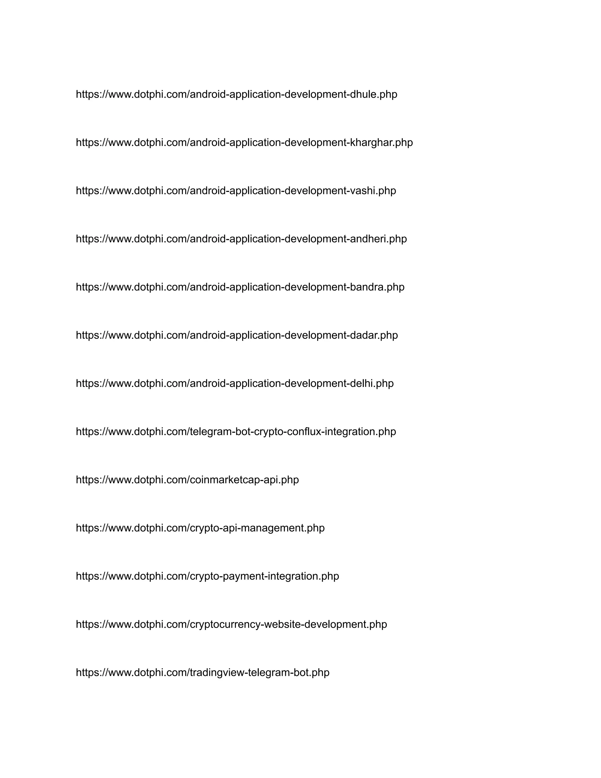 https://www.dotphi.com/android-application-development-dhule.php
https://www.dotphi.com/android-application-development-kharghar.php
https://www.dotphi.com/android-application-development-vashi.php
https://www.dotphi.com/android-application-development-andheri.php
https://www.dotphi.com/android-application-development-bandra.php
https://www.dotphi.com/android-application-development-dadar.php
https://www.dotphi.com/android-application-development-delhi.php
https://www.dotphi.com/telegram-bot-crypto-conflux-integration.php
https://www.dotphi.com/coinmarketcap-api.php
https://www.dotphi.com/crypto-api-management.php
https://www.dotphi.com/crypto-payment-integration.php
https://www.dotphi.com/cryptocurrency-website-development.php
https://www.dotphi.com/tradingview-telegram-bot.php
 