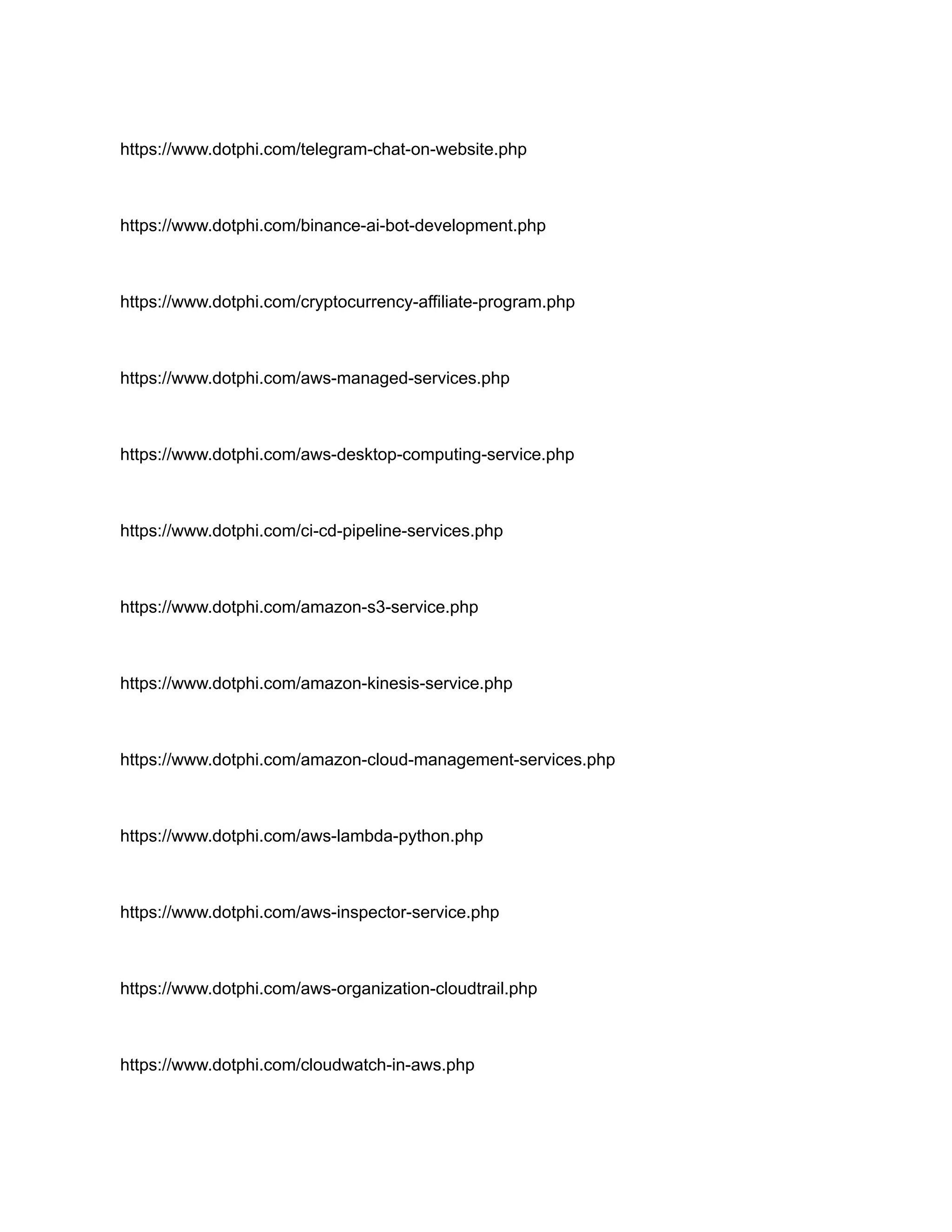 https://www.dotphi.com/telegram-chat-on-website.php
https://www.dotphi.com/binance-ai-bot-development.php
https://www.dotphi.com/cryptocurrency-affiliate-program.php
https://www.dotphi.com/aws-managed-services.php
https://www.dotphi.com/aws-desktop-computing-service.php
https://www.dotphi.com/ci-cd-pipeline-services.php
https://www.dotphi.com/amazon-s3-service.php
https://www.dotphi.com/amazon-kinesis-service.php
https://www.dotphi.com/amazon-cloud-management-services.php
https://www.dotphi.com/aws-lambda-python.php
https://www.dotphi.com/aws-inspector-service.php
https://www.dotphi.com/aws-organization-cloudtrail.php
https://www.dotphi.com/cloudwatch-in-aws.php
 