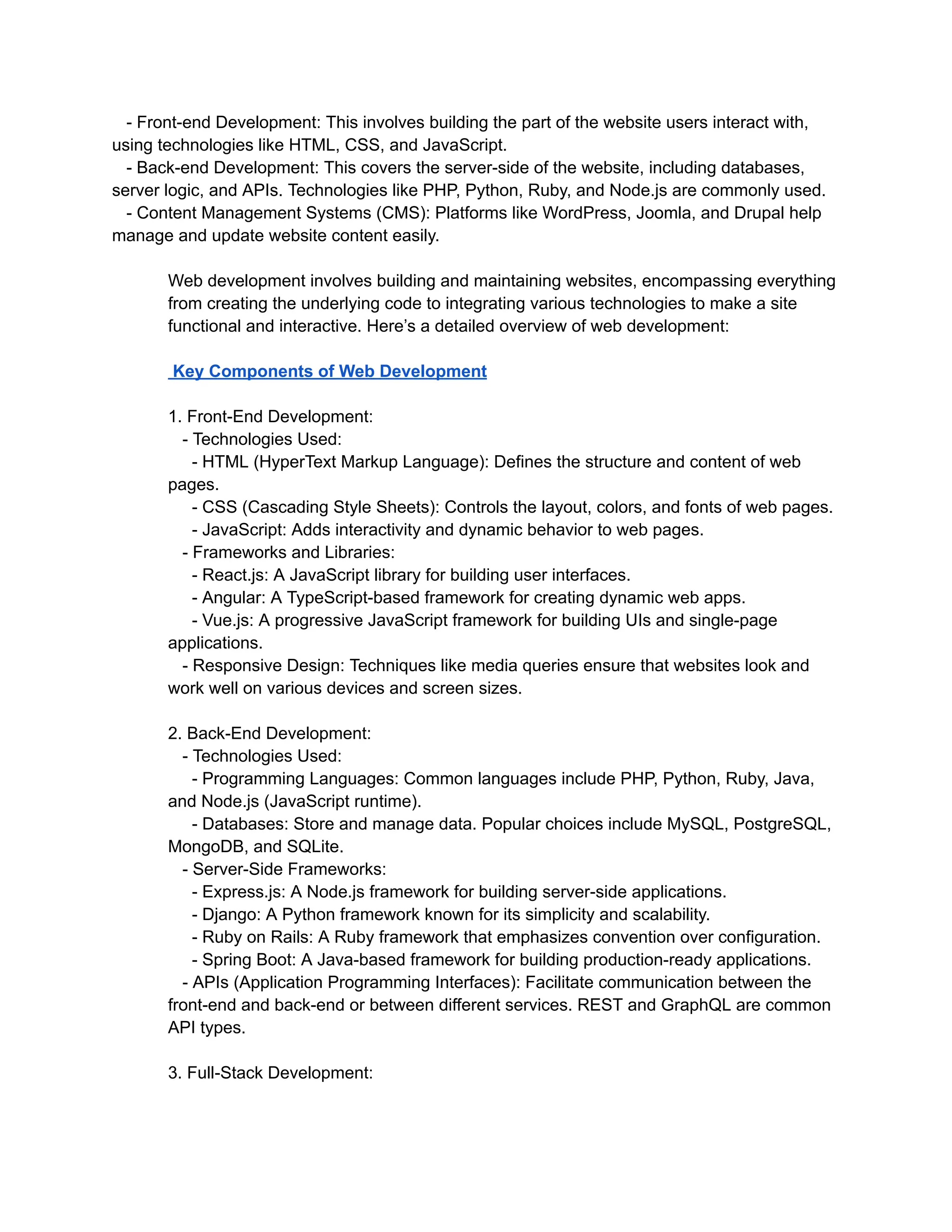 - Front-end Development: This involves building the part of the website users interact with,
using technologies like HTML, CSS, and JavaScript.
- Back-end Development: This covers the server-side of the website, including databases,
server logic, and APIs. Technologies like PHP, Python, Ruby, and Node.js are commonly used.
- Content Management Systems (CMS): Platforms like WordPress, Joomla, and Drupal help
manage and update website content easily.
Web development involves building and maintaining websites, encompassing everything
from creating the underlying code to integrating various technologies to make a site
functional and interactive. Here’s a detailed overview of web development:
Key Components of Web Development
1. Front-End Development:
- Technologies Used:
- HTML (HyperText Markup Language): Defines the structure and content of web
pages.
- CSS (Cascading Style Sheets): Controls the layout, colors, and fonts of web pages.
- JavaScript: Adds interactivity and dynamic behavior to web pages.
- Frameworks and Libraries:
- React.js: A JavaScript library for building user interfaces.
- Angular: A TypeScript-based framework for creating dynamic web apps.
- Vue.js: A progressive JavaScript framework for building UIs and single-page
applications.
- Responsive Design: Techniques like media queries ensure that websites look and
work well on various devices and screen sizes.
2. Back-End Development:
- Technologies Used:
- Programming Languages: Common languages include PHP, Python, Ruby, Java,
and Node.js (JavaScript runtime).
- Databases: Store and manage data. Popular choices include MySQL, PostgreSQL,
MongoDB, and SQLite.
- Server-Side Frameworks:
- Express.js: A Node.js framework for building server-side applications.
- Django: A Python framework known for its simplicity and scalability.
- Ruby on Rails: A Ruby framework that emphasizes convention over configuration.
- Spring Boot: A Java-based framework for building production-ready applications.
- APIs (Application Programming Interfaces): Facilitate communication between the
front-end and back-end or between different services. REST and GraphQL are common
API types.
3. Full-Stack Development:
 