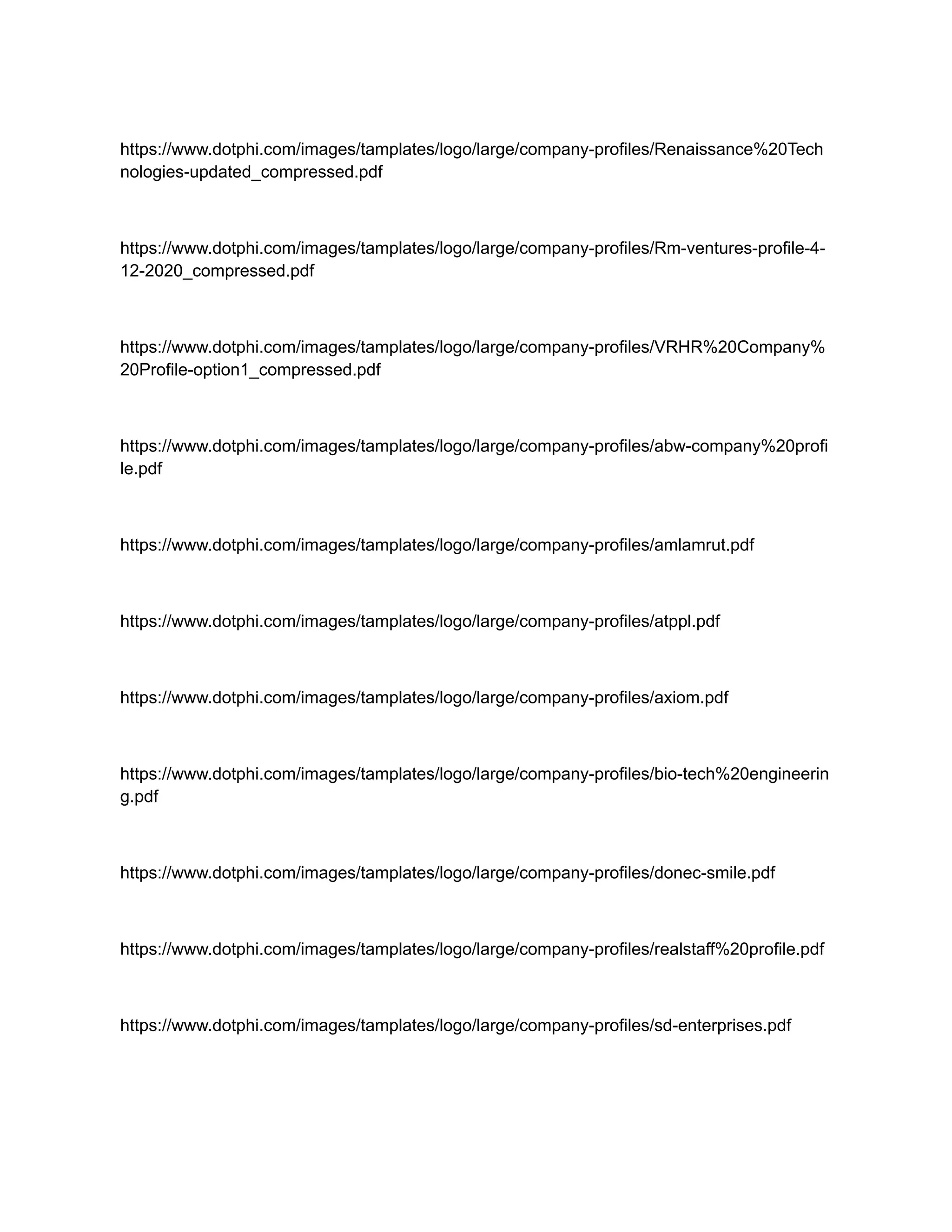 https://www.dotphi.com/images/tamplates/logo/large/company-profiles/Renaissance%20Tech
nologies-updated_compressed.pdf
https://www.dotphi.com/images/tamplates/logo/large/company-profiles/Rm-ventures-profile-4-
12-2020_compressed.pdf
https://www.dotphi.com/images/tamplates/logo/large/company-profiles/VRHR%20Company%
20Profile-option1_compressed.pdf
https://www.dotphi.com/images/tamplates/logo/large/company-profiles/abw-company%20profi
le.pdf
https://www.dotphi.com/images/tamplates/logo/large/company-profiles/amlamrut.pdf
https://www.dotphi.com/images/tamplates/logo/large/company-profiles/atppl.pdf
https://www.dotphi.com/images/tamplates/logo/large/company-profiles/axiom.pdf
https://www.dotphi.com/images/tamplates/logo/large/company-profiles/bio-tech%20engineerin
g.pdf
https://www.dotphi.com/images/tamplates/logo/large/company-profiles/donec-smile.pdf
https://www.dotphi.com/images/tamplates/logo/large/company-profiles/realstaff%20profile.pdf
https://www.dotphi.com/images/tamplates/logo/large/company-profiles/sd-enterprises.pdf
 