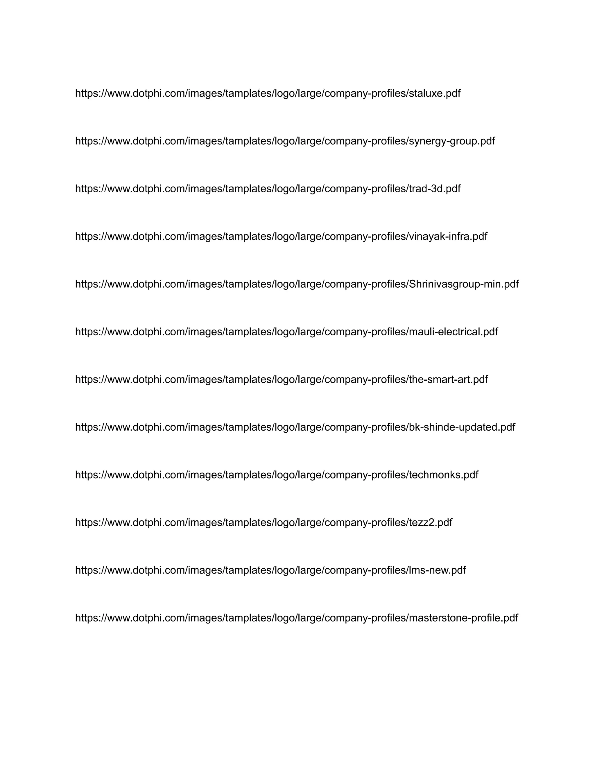 https://www.dotphi.com/images/tamplates/logo/large/company-profiles/staluxe.pdf
https://www.dotphi.com/images/tamplates/logo/large/company-profiles/synergy-group.pdf
https://www.dotphi.com/images/tamplates/logo/large/company-profiles/trad-3d.pdf
https://www.dotphi.com/images/tamplates/logo/large/company-profiles/vinayak-infra.pdf
https://www.dotphi.com/images/tamplates/logo/large/company-profiles/Shrinivasgroup-min.pdf
https://www.dotphi.com/images/tamplates/logo/large/company-profiles/mauli-electrical.pdf
https://www.dotphi.com/images/tamplates/logo/large/company-profiles/the-smart-art.pdf
https://www.dotphi.com/images/tamplates/logo/large/company-profiles/bk-shinde-updated.pdf
https://www.dotphi.com/images/tamplates/logo/large/company-profiles/techmonks.pdf
https://www.dotphi.com/images/tamplates/logo/large/company-profiles/tezz2.pdf
https://www.dotphi.com/images/tamplates/logo/large/company-profiles/lms-new.pdf
https://www.dotphi.com/images/tamplates/logo/large/company-profiles/masterstone-profile.pdf
 