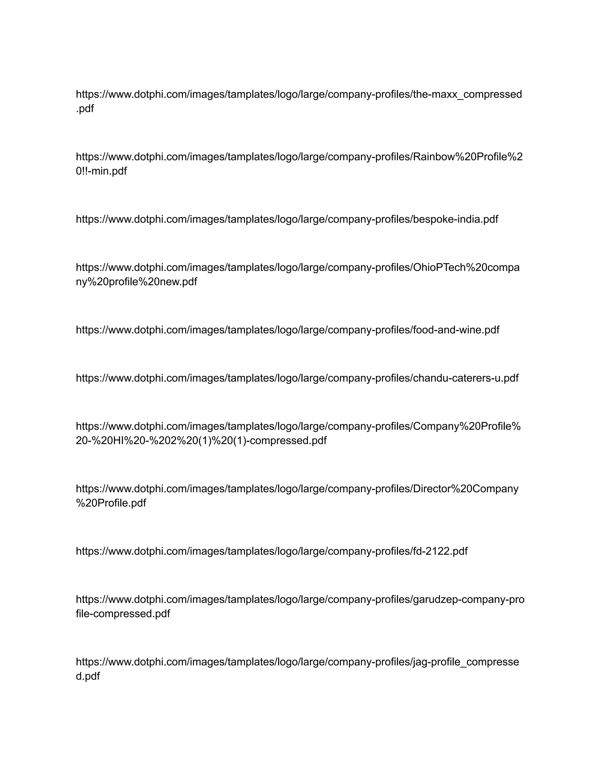 https://www.dotphi.com/images/tamplates/logo/large/company-profiles/the-maxx_compressed
.pdf
https://www.dotphi.com/images/tamplates/logo/large/company-profiles/Rainbow%20Profile%2
0!!-min.pdf
https://www.dotphi.com/images/tamplates/logo/large/company-profiles/bespoke-india.pdf
https://www.dotphi.com/images/tamplates/logo/large/company-profiles/OhioPTech%20compa
ny%20profile%20new.pdf
https://www.dotphi.com/images/tamplates/logo/large/company-profiles/food-and-wine.pdf
https://www.dotphi.com/images/tamplates/logo/large/company-profiles/chandu-caterers-u.pdf
https://www.dotphi.com/images/tamplates/logo/large/company-profiles/Company%20Profile%
20-%20HI%20-%202%20(1)%20(1)-compressed.pdf
https://www.dotphi.com/images/tamplates/logo/large/company-profiles/Director%20Company
%20Profile.pdf
https://www.dotphi.com/images/tamplates/logo/large/company-profiles/fd-2122.pdf
https://www.dotphi.com/images/tamplates/logo/large/company-profiles/garudzep-company-pro
file-compressed.pdf
https://www.dotphi.com/images/tamplates/logo/large/company-profiles/jag-profile_compresse
d.pdf
 