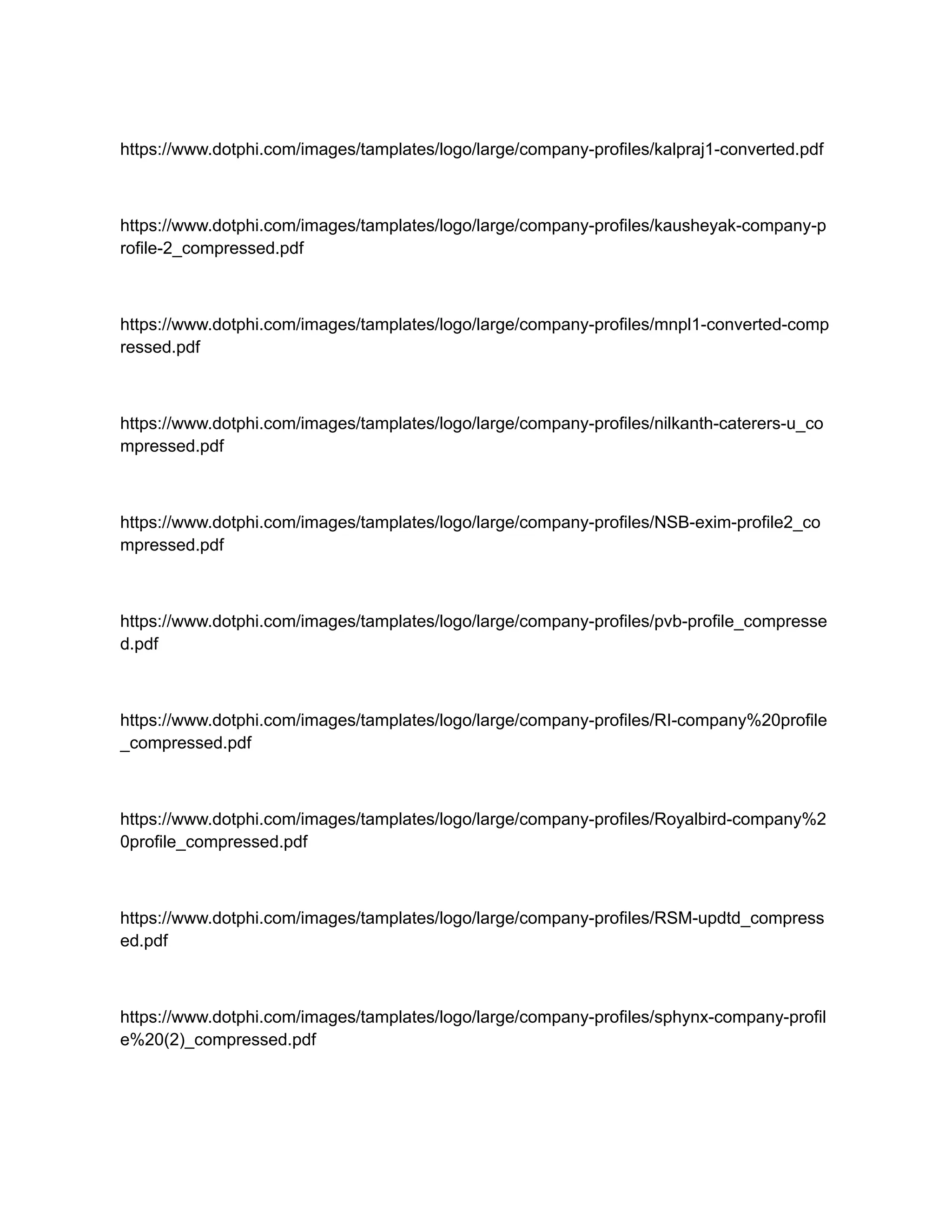 https://www.dotphi.com/images/tamplates/logo/large/company-profiles/kalpraj1-converted.pdf
https://www.dotphi.com/images/tamplates/logo/large/company-profiles/kausheyak-company-p
rofile-2_compressed.pdf
https://www.dotphi.com/images/tamplates/logo/large/company-profiles/mnpl1-converted-comp
ressed.pdf
https://www.dotphi.com/images/tamplates/logo/large/company-profiles/nilkanth-caterers-u_co
mpressed.pdf
https://www.dotphi.com/images/tamplates/logo/large/company-profiles/NSB-exim-profile2_co
mpressed.pdf
https://www.dotphi.com/images/tamplates/logo/large/company-profiles/pvb-profile_compresse
d.pdf
https://www.dotphi.com/images/tamplates/logo/large/company-profiles/RI-company%20profile
_compressed.pdf
https://www.dotphi.com/images/tamplates/logo/large/company-profiles/Royalbird-company%2
0profile_compressed.pdf
https://www.dotphi.com/images/tamplates/logo/large/company-profiles/RSM-updtd_compress
ed.pdf
https://www.dotphi.com/images/tamplates/logo/large/company-profiles/sphynx-company-profil
e%20(2)_compressed.pdf
 