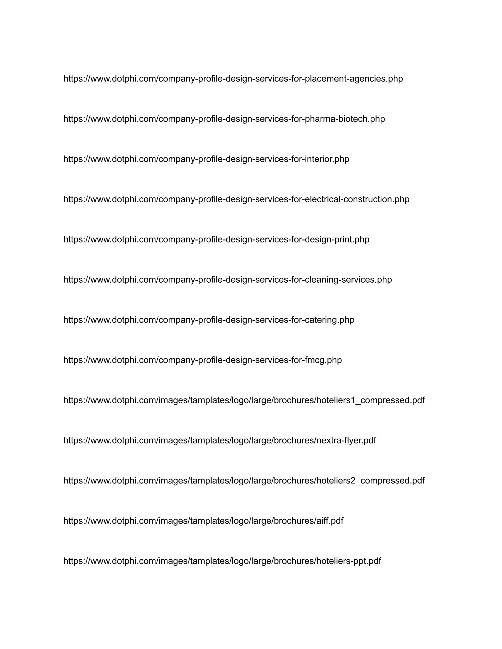 https://www.dotphi.com/company-profile-design-services-for-placement-agencies.php
https://www.dotphi.com/company-profile-design-services-for-pharma-biotech.php
https://www.dotphi.com/company-profile-design-services-for-interior.php
https://www.dotphi.com/company-profile-design-services-for-electrical-construction.php
https://www.dotphi.com/company-profile-design-services-for-design-print.php
https://www.dotphi.com/company-profile-design-services-for-cleaning-services.php
https://www.dotphi.com/company-profile-design-services-for-catering.php
https://www.dotphi.com/company-profile-design-services-for-fmcg.php
https://www.dotphi.com/images/tamplates/logo/large/brochures/hoteliers1_compressed.pdf
https://www.dotphi.com/images/tamplates/logo/large/brochures/nextra-flyer.pdf
https://www.dotphi.com/images/tamplates/logo/large/brochures/hoteliers2_compressed.pdf
https://www.dotphi.com/images/tamplates/logo/large/brochures/aiff.pdf
https://www.dotphi.com/images/tamplates/logo/large/brochures/hoteliers-ppt.pdf
 