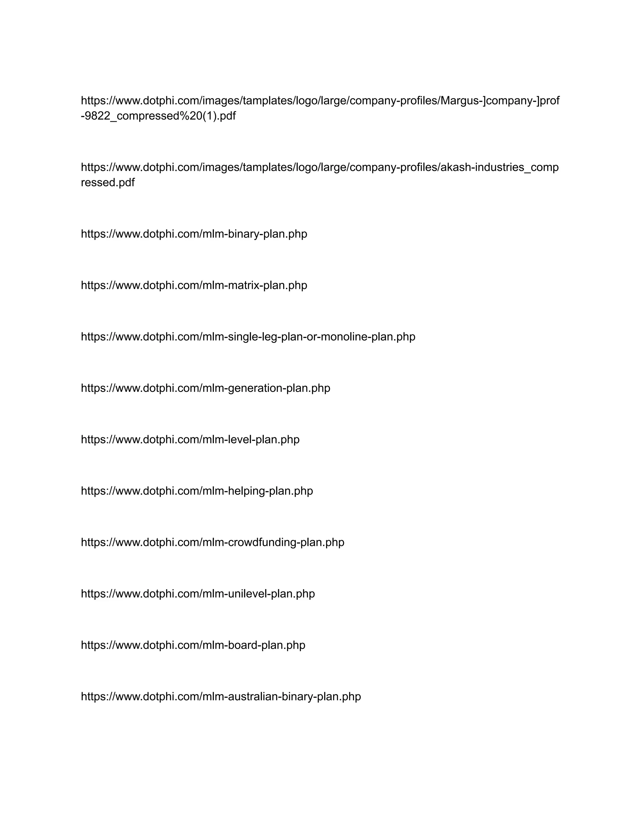 https://www.dotphi.com/images/tamplates/logo/large/company-profiles/Margus-]company-]prof
-9822_compressed%20(1).pdf
https://www.dotphi.com/images/tamplates/logo/large/company-profiles/akash-industries_comp
ressed.pdf
https://www.dotphi.com/mlm-binary-plan.php
https://www.dotphi.com/mlm-matrix-plan.php
https://www.dotphi.com/mlm-single-leg-plan-or-monoline-plan.php
https://www.dotphi.com/mlm-generation-plan.php
https://www.dotphi.com/mlm-level-plan.php
https://www.dotphi.com/mlm-helping-plan.php
https://www.dotphi.com/mlm-crowdfunding-plan.php
https://www.dotphi.com/mlm-unilevel-plan.php
https://www.dotphi.com/mlm-board-plan.php
https://www.dotphi.com/mlm-australian-binary-plan.php
 