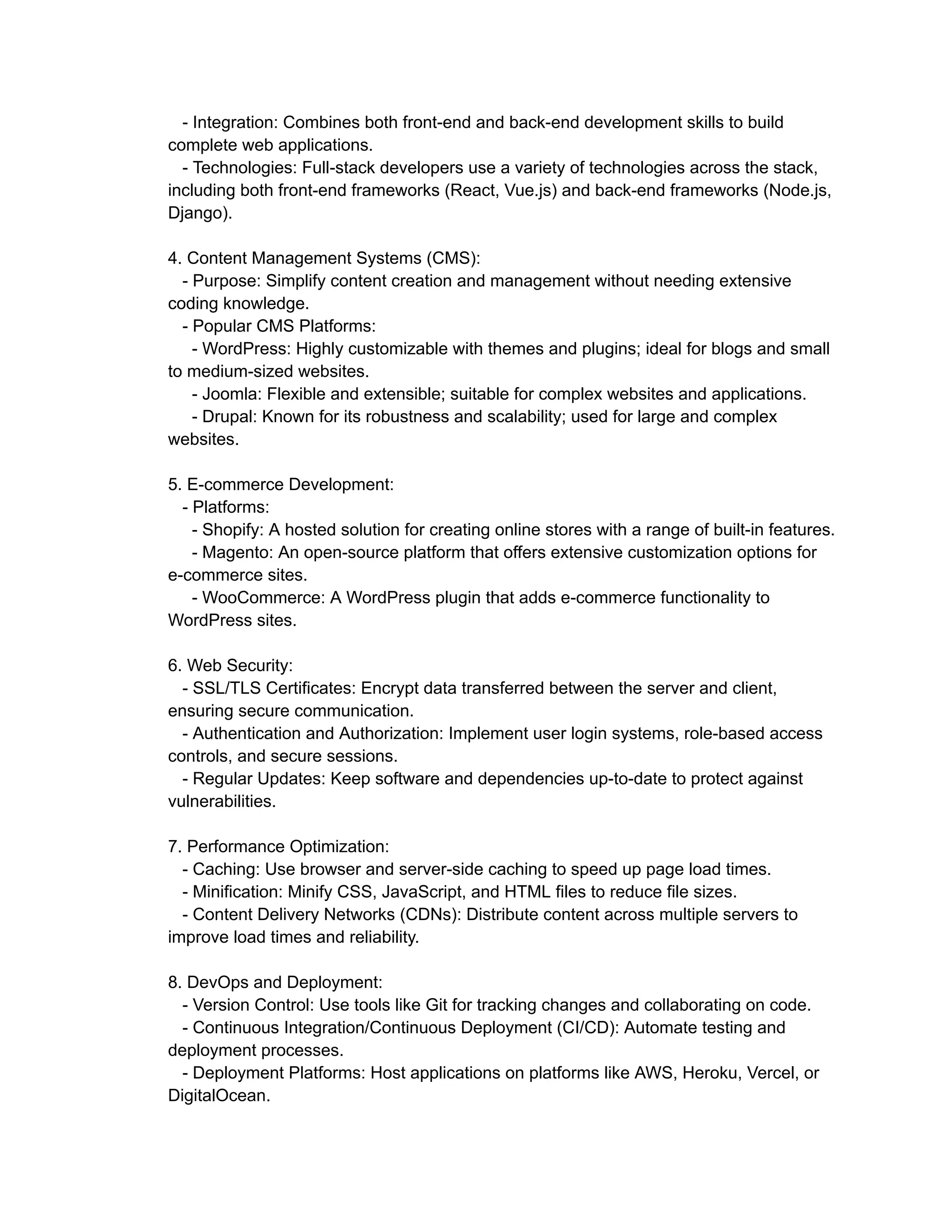 - Integration: Combines both front-end and back-end development skills to build
complete web applications.
- Technologies: Full-stack developers use a variety of technologies across the stack,
including both front-end frameworks (React, Vue.js) and back-end frameworks (Node.js,
Django).
4. Content Management Systems (CMS):
- Purpose: Simplify content creation and management without needing extensive
coding knowledge.
- Popular CMS Platforms:
- WordPress: Highly customizable with themes and plugins; ideal for blogs and small
to medium-sized websites.
- Joomla: Flexible and extensible; suitable for complex websites and applications.
- Drupal: Known for its robustness and scalability; used for large and complex
websites.
5. E-commerce Development:
- Platforms:
- Shopify: A hosted solution for creating online stores with a range of built-in features.
- Magento: An open-source platform that offers extensive customization options for
e-commerce sites.
- WooCommerce: A WordPress plugin that adds e-commerce functionality to
WordPress sites.
6. Web Security:
- SSL/TLS Certificates: Encrypt data transferred between the server and client,
ensuring secure communication.
- Authentication and Authorization: Implement user login systems, role-based access
controls, and secure sessions.
- Regular Updates: Keep software and dependencies up-to-date to protect against
vulnerabilities.
7. Performance Optimization:
- Caching: Use browser and server-side caching to speed up page load times.
- Minification: Minify CSS, JavaScript, and HTML files to reduce file sizes.
- Content Delivery Networks (CDNs): Distribute content across multiple servers to
improve load times and reliability.
8. DevOps and Deployment:
- Version Control: Use tools like Git for tracking changes and collaborating on code.
- Continuous Integration/Continuous Deployment (CI/CD): Automate testing and
deployment processes.
- Deployment Platforms: Host applications on platforms like AWS, Heroku, Vercel, or
DigitalOcean.
 