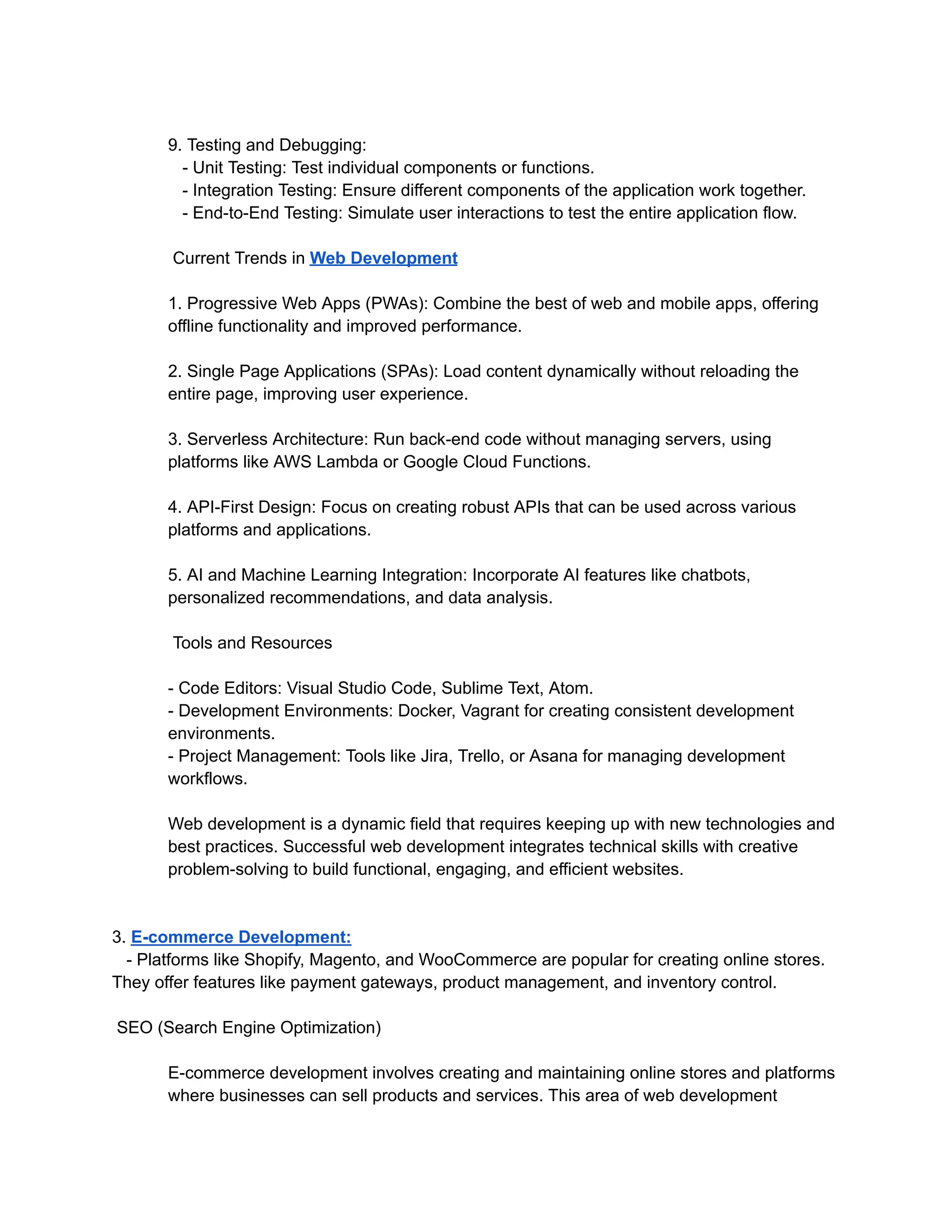 9. Testing and Debugging:
- Unit Testing: Test individual components or functions.
- Integration Testing: Ensure different components of the application work together.
- End-to-End Testing: Simulate user interactions to test the entire application flow.
Current Trends in Web Development
1. Progressive Web Apps (PWAs): Combine the best of web and mobile apps, offering
offline functionality and improved performance.
2. Single Page Applications (SPAs): Load content dynamically without reloading the
entire page, improving user experience.
3. Serverless Architecture: Run back-end code without managing servers, using
platforms like AWS Lambda or Google Cloud Functions.
4. API-First Design: Focus on creating robust APIs that can be used across various
platforms and applications.
5. AI and Machine Learning Integration: Incorporate AI features like chatbots,
personalized recommendations, and data analysis.
Tools and Resources
- Code Editors: Visual Studio Code, Sublime Text, Atom.
- Development Environments: Docker, Vagrant for creating consistent development
environments.
- Project Management: Tools like Jira, Trello, or Asana for managing development
workflows.
Web development is a dynamic field that requires keeping up with new technologies and
best practices. Successful web development integrates technical skills with creative
problem-solving to build functional, engaging, and efficient websites.
3. E-commerce Development:
- Platforms like Shopify, Magento, and WooCommerce are popular for creating online stores.
They offer features like payment gateways, product management, and inventory control.
SEO (Search Engine Optimization)
E-commerce development involves creating and maintaining online stores and platforms
where businesses can sell products and services. This area of web development
 