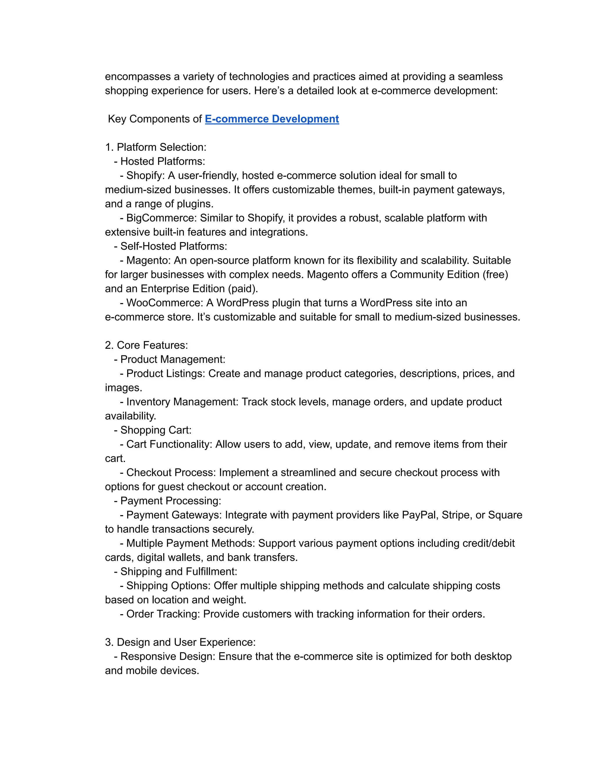 encompasses a variety of technologies and practices aimed at providing a seamless
shopping experience for users. Here’s a detailed look at e-commerce development:
Key Components of E-commerce Development
1. Platform Selection:
- Hosted Platforms:
- Shopify: A user-friendly, hosted e-commerce solution ideal for small to
medium-sized businesses. It offers customizable themes, built-in payment gateways,
and a range of plugins.
- BigCommerce: Similar to Shopify, it provides a robust, scalable platform with
extensive built-in features and integrations.
- Self-Hosted Platforms:
- Magento: An open-source platform known for its flexibility and scalability. Suitable
for larger businesses with complex needs. Magento offers a Community Edition (free)
and an Enterprise Edition (paid).
- WooCommerce: A WordPress plugin that turns a WordPress site into an
e-commerce store. It’s customizable and suitable for small to medium-sized businesses.
2. Core Features:
- Product Management:
- Product Listings: Create and manage product categories, descriptions, prices, and
images.
- Inventory Management: Track stock levels, manage orders, and update product
availability.
- Shopping Cart:
- Cart Functionality: Allow users to add, view, update, and remove items from their
cart.
- Checkout Process: Implement a streamlined and secure checkout process with
options for guest checkout or account creation.
- Payment Processing:
- Payment Gateways: Integrate with payment providers like PayPal, Stripe, or Square
to handle transactions securely.
- Multiple Payment Methods: Support various payment options including credit/debit
cards, digital wallets, and bank transfers.
- Shipping and Fulfillment:
- Shipping Options: Offer multiple shipping methods and calculate shipping costs
based on location and weight.
- Order Tracking: Provide customers with tracking information for their orders.
3. Design and User Experience:
- Responsive Design: Ensure that the e-commerce site is optimized for both desktop
and mobile devices.
 