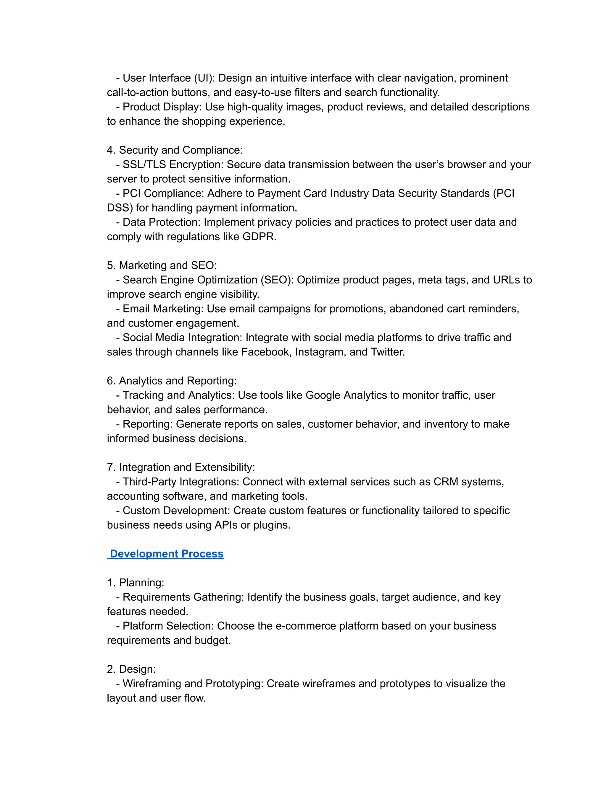 - User Interface (UI): Design an intuitive interface with clear navigation, prominent
call-to-action buttons, and easy-to-use filters and search functionality.
- Product Display: Use high-quality images, product reviews, and detailed descriptions
to enhance the shopping experience.
4. Security and Compliance:
- SSL/TLS Encryption: Secure data transmission between the user’s browser and your
server to protect sensitive information.
- PCI Compliance: Adhere to Payment Card Industry Data Security Standards (PCI
DSS) for handling payment information.
- Data Protection: Implement privacy policies and practices to protect user data and
comply with regulations like GDPR.
5. Marketing and SEO:
- Search Engine Optimization (SEO): Optimize product pages, meta tags, and URLs to
improve search engine visibility.
- Email Marketing: Use email campaigns for promotions, abandoned cart reminders,
and customer engagement.
- Social Media Integration: Integrate with social media platforms to drive traffic and
sales through channels like Facebook, Instagram, and Twitter.
6. Analytics and Reporting:
- Tracking and Analytics: Use tools like Google Analytics to monitor traffic, user
behavior, and sales performance.
- Reporting: Generate reports on sales, customer behavior, and inventory to make
informed business decisions.
7. Integration and Extensibility:
- Third-Party Integrations: Connect with external services such as CRM systems,
accounting software, and marketing tools.
- Custom Development: Create custom features or functionality tailored to specific
business needs using APIs or plugins.
Development Process
1. Planning:
- Requirements Gathering: Identify the business goals, target audience, and key
features needed.
- Platform Selection: Choose the e-commerce platform based on your business
requirements and budget.
2. Design:
- Wireframing and Prototyping: Create wireframes and prototypes to visualize the
layout and user flow.
 